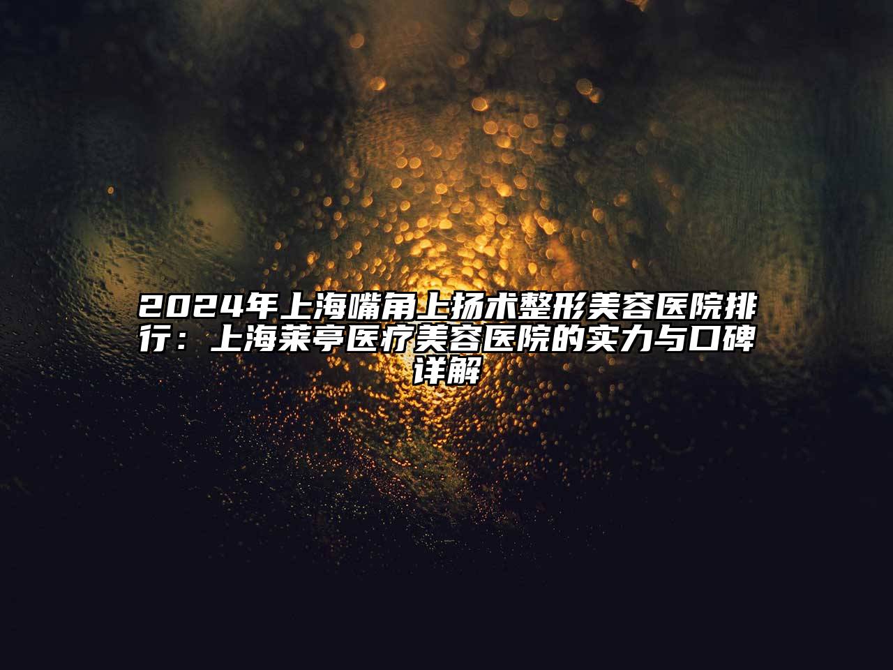 2024年上海嘴角上扬术整形美容医院排行：上海莱亭医疗美容医院的实力与口碑详解