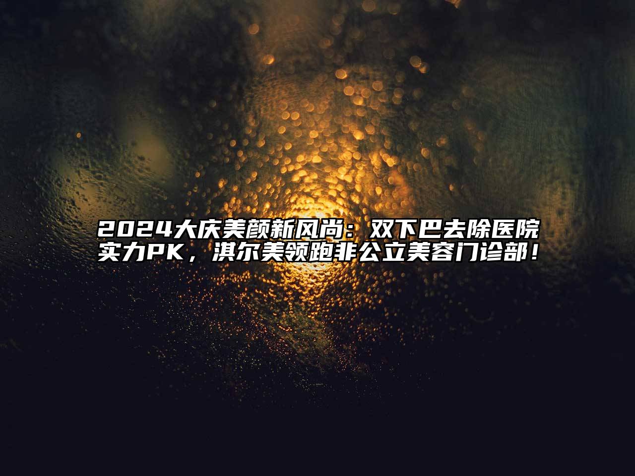2024大庆美颜新风尚：双下巴去除医院实力PK，淇尔美领跑非公立美容门诊部！