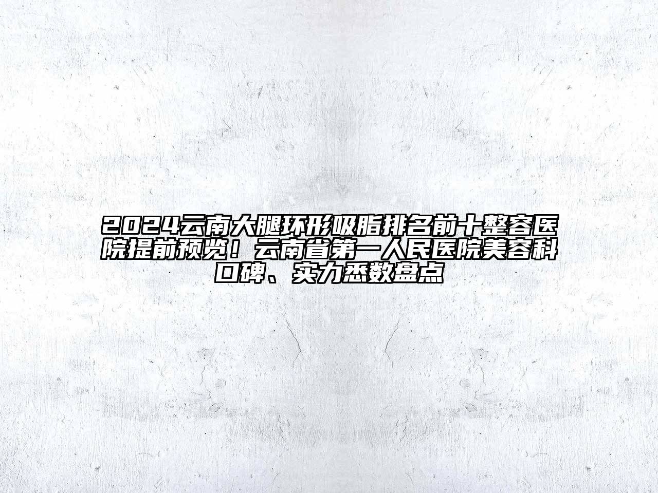 2024云南大腿环形吸脂排名前十整容医院提前预览！云南省第一人民医院美容科口碑、实力悉数盘点