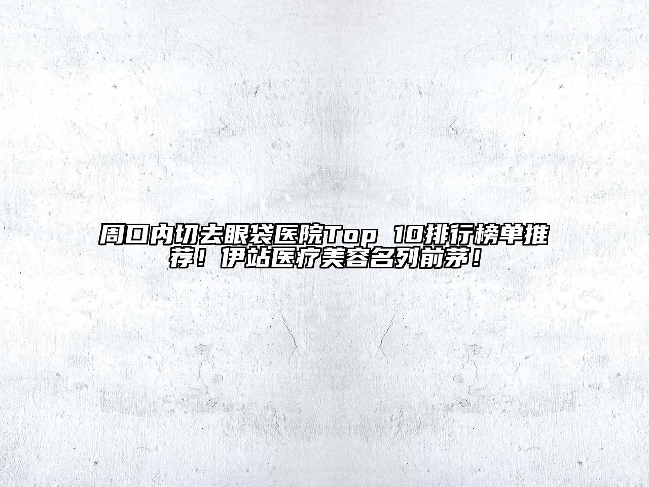 周口内切去眼袋医院Top 10排行榜单推荐！伊站医疗美容名列前茅！