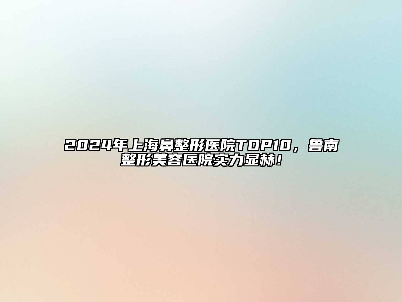 2024年上海鼻整形医院TOP10，鲁南整形美容医院实力显赫！