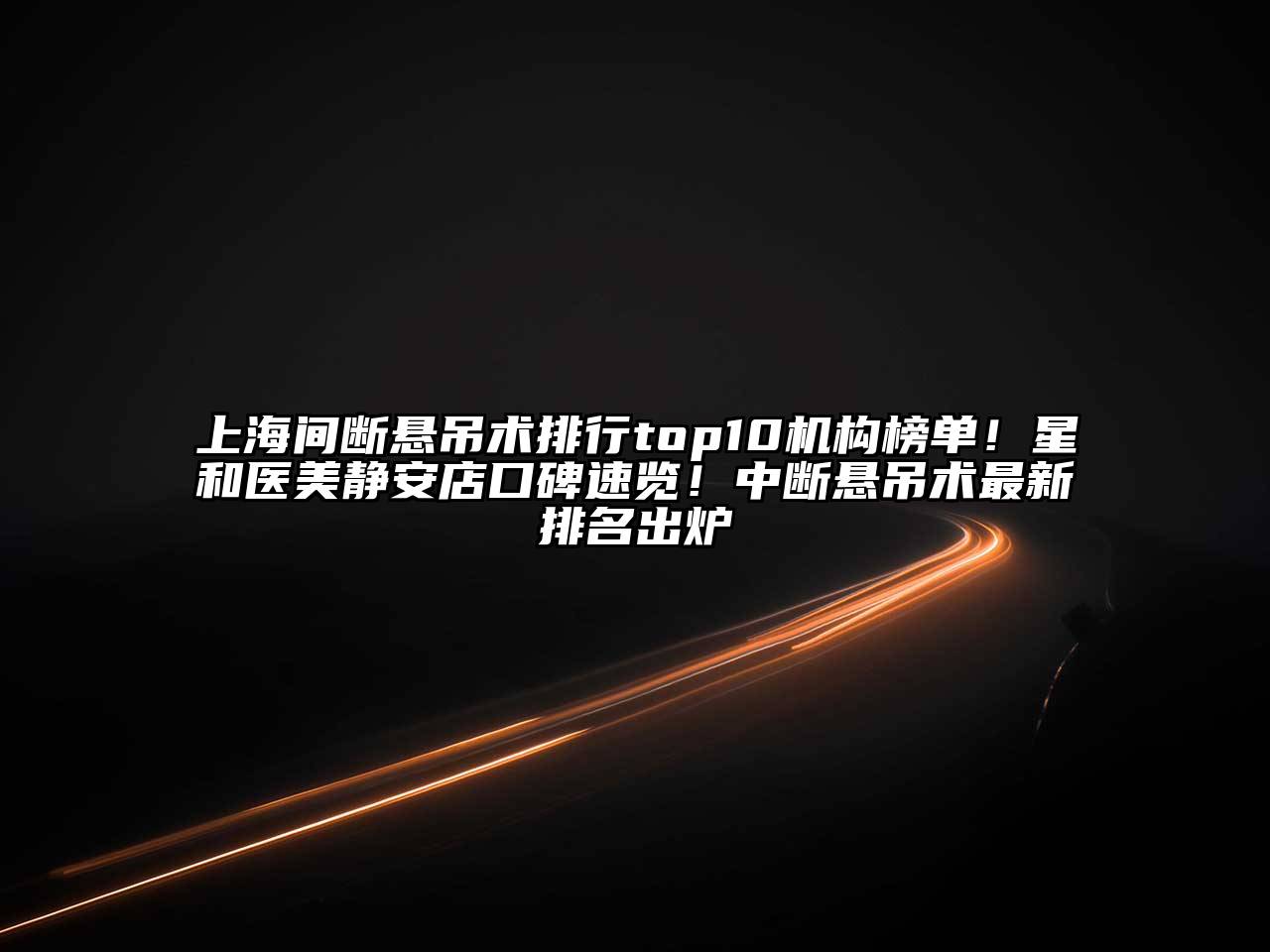 上海间断悬吊术排行top10机构榜单！星和医美静安店口碑速览！中断悬吊术最新排名出炉