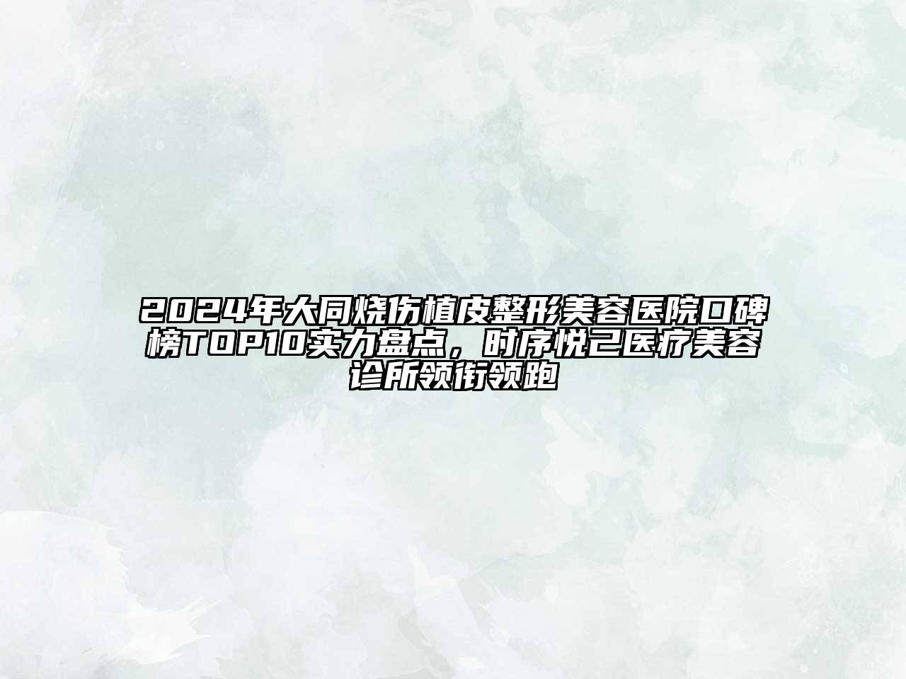 2024年大同烧伤植皮整形美容医院口碑榜TOP10实力盘点，时序悦己医疗美容诊所领衔领跑