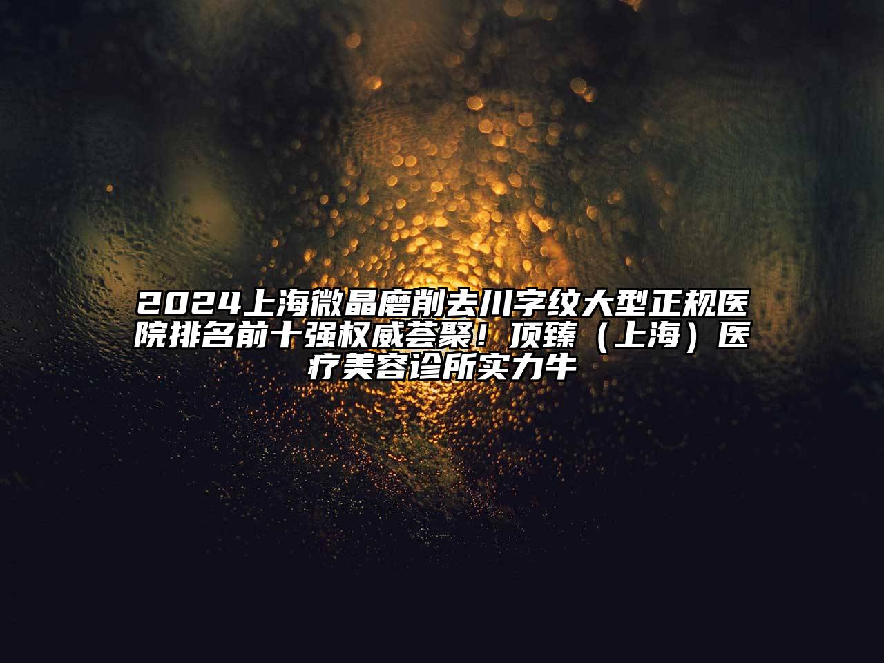 2024上海微晶磨削去川字纹大型正规医院排名前十强权威荟聚！顶臻（上海）医疗美容诊所实力牛