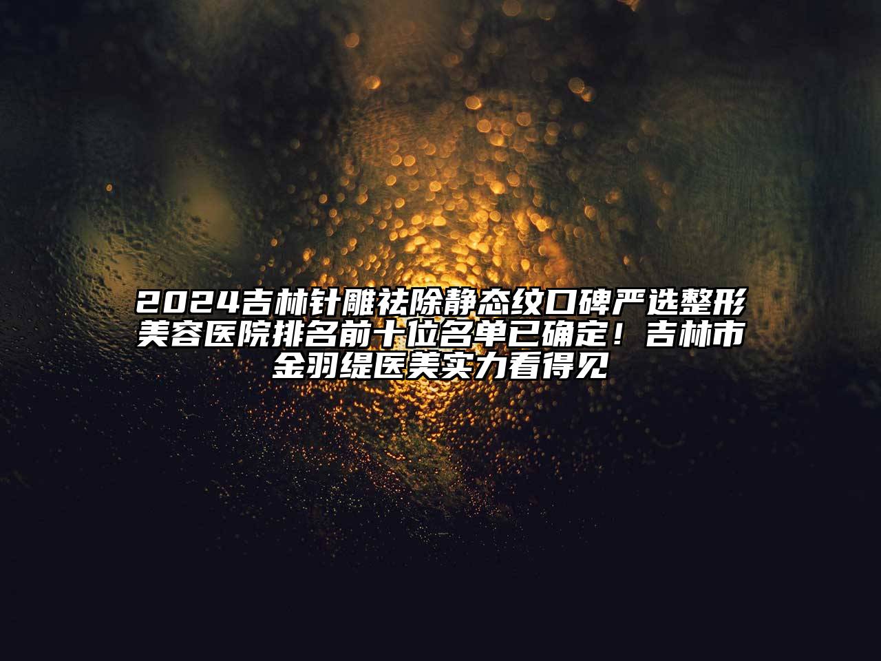 2025吉林针雕祛除静态纹口碑严选整形美容医院排名前十位名单已确定！吉林市金羽缇医美实力看得见