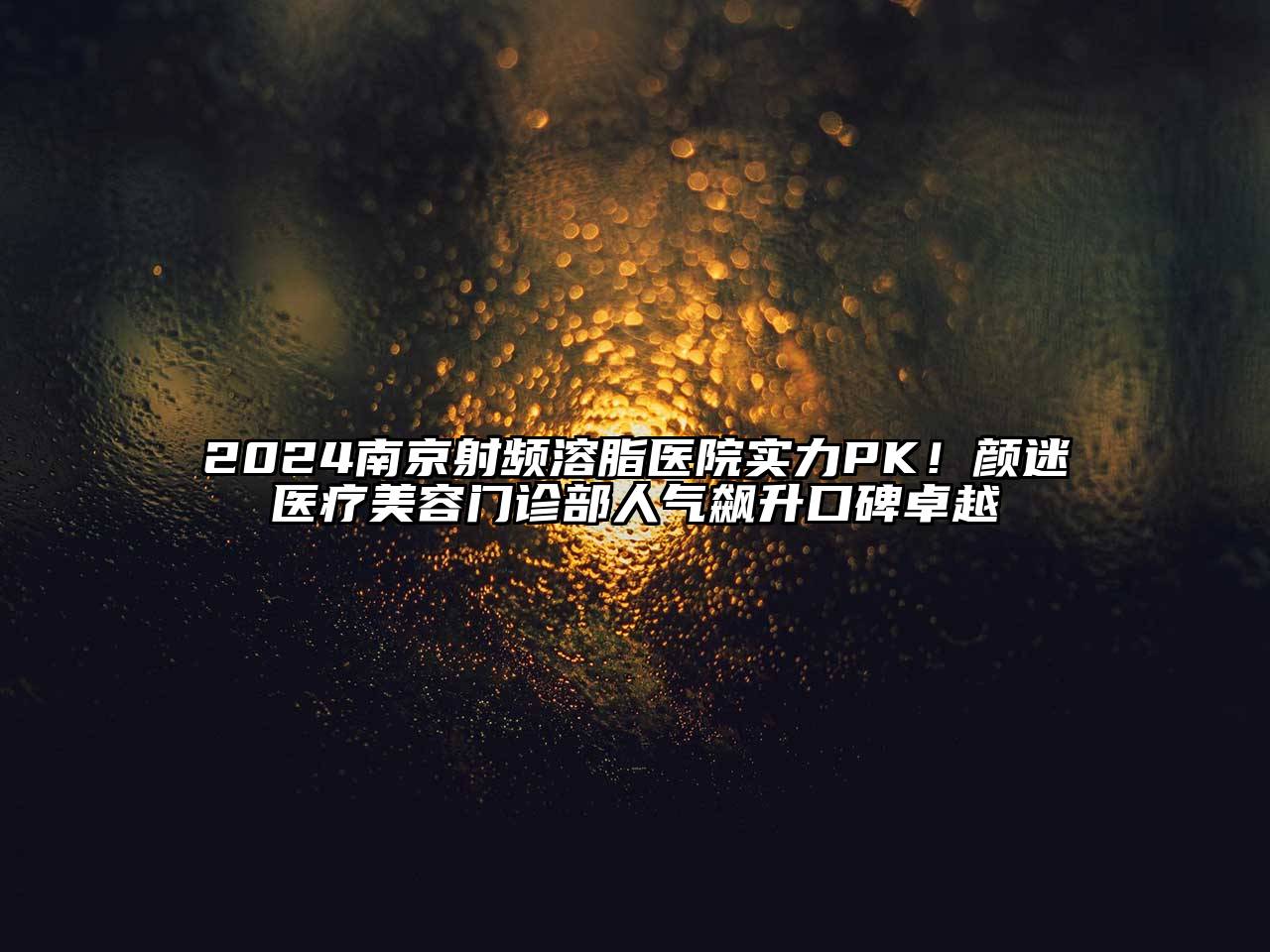 2024南京射频溶脂医院实力PK！颜迷医疗美容门诊部人气飙升口碑卓越