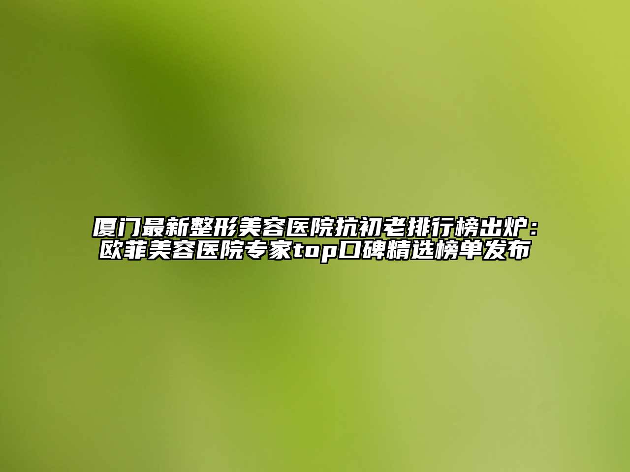 厦门最新整形美容医院抗初老排行榜出炉：欧菲美容医院专家top口碑精选榜单发布