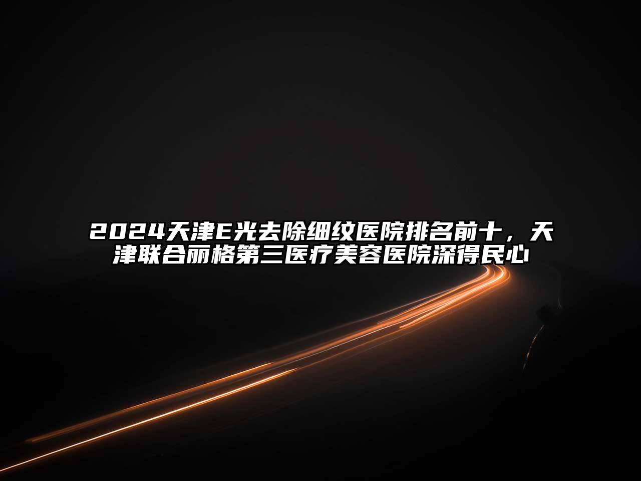 2024天津E光去除细纹医院排名前十，天津联合丽格第三医疗美容医院深得民心