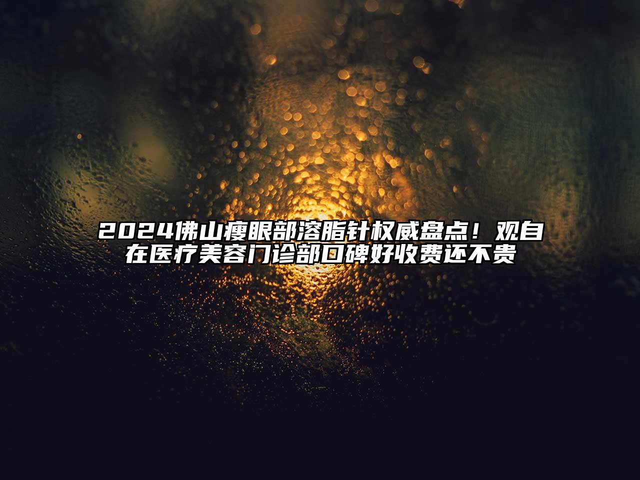 2024佛山瘦眼部溶脂针权威盘点！观自在医疗美容门诊部口碑好收费还不贵