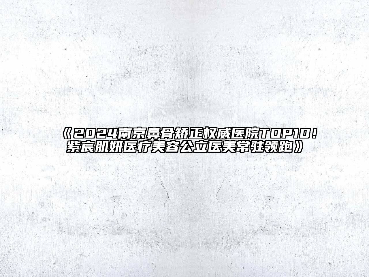 2024南京鼻骨矫正权威医院TOP10！紫宸肌妍医疗美容公立医美常驻领跑