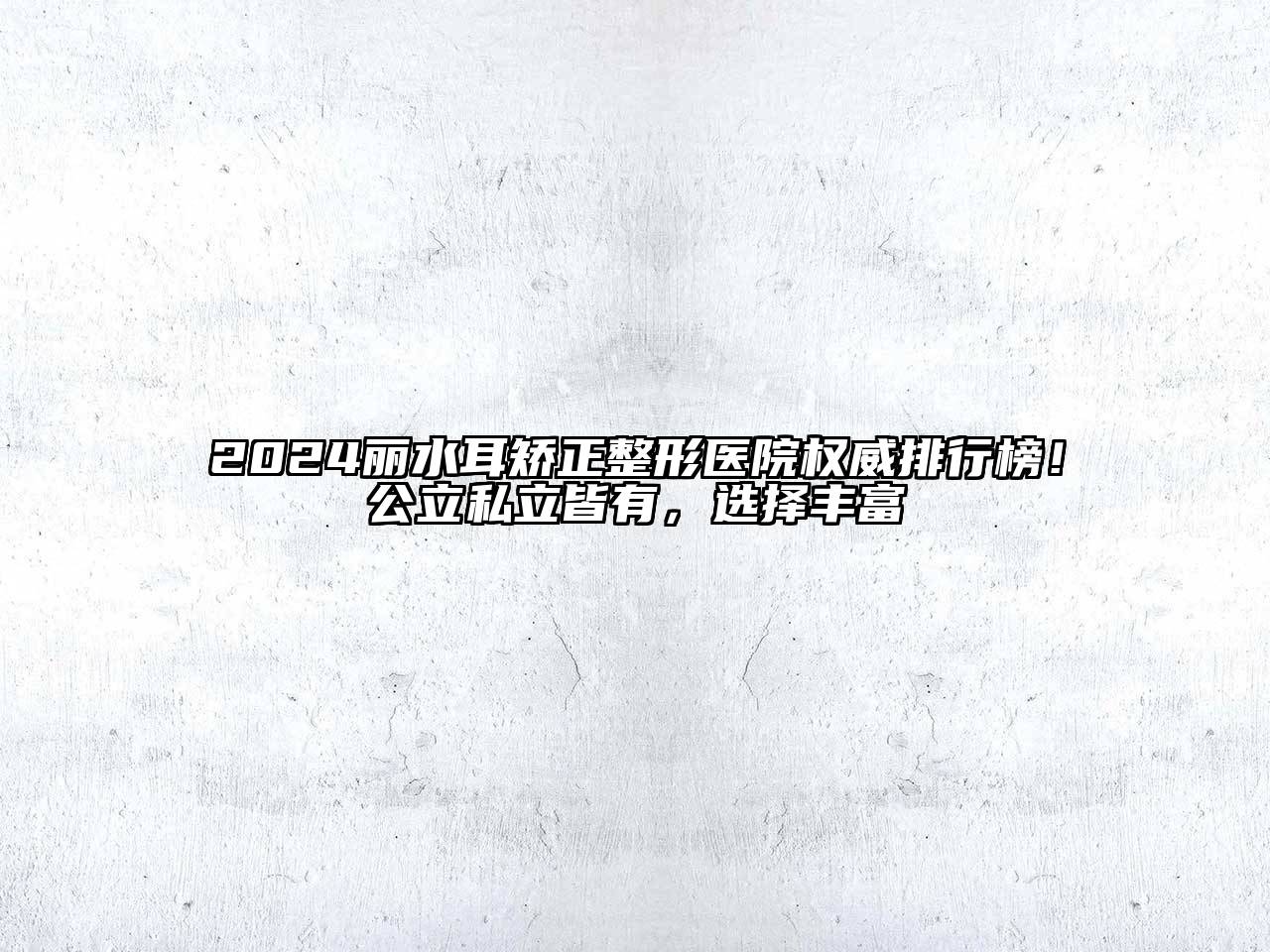 2024丽水耳矫正整形医院权威排行榜！公立私立皆有，选择丰富