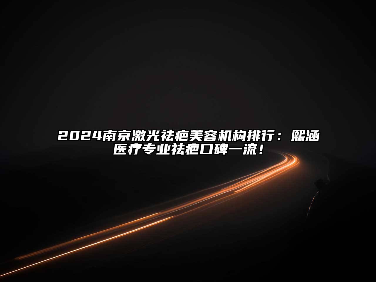 2024南京激光祛疤美容机构排行：熙涵医疗专业祛疤口碑一流！
