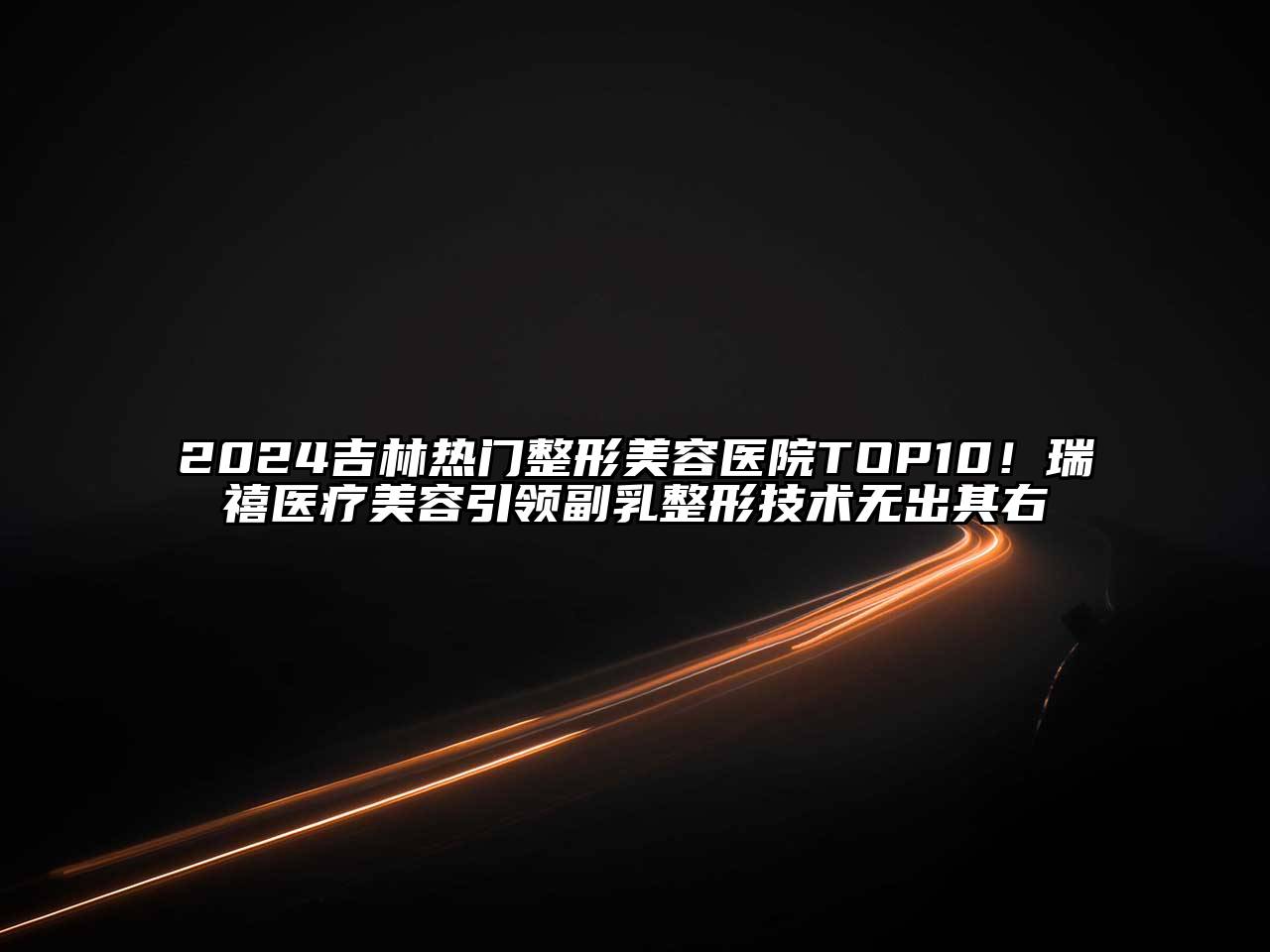 2024吉林热门整形美容医院TOP10！瑞禧医疗美容引领副乳整形技术无出其右