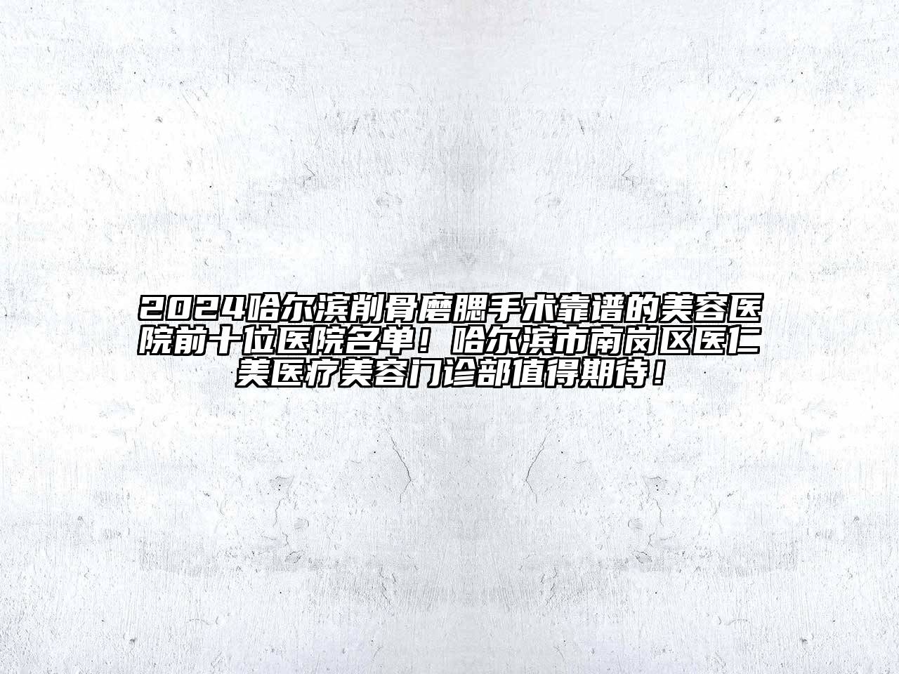 2024哈尔滨削骨磨腮手术靠谱的美容医院前十位医院名单！哈尔滨市南岗区医仁美医疗美容门诊部值得期待！