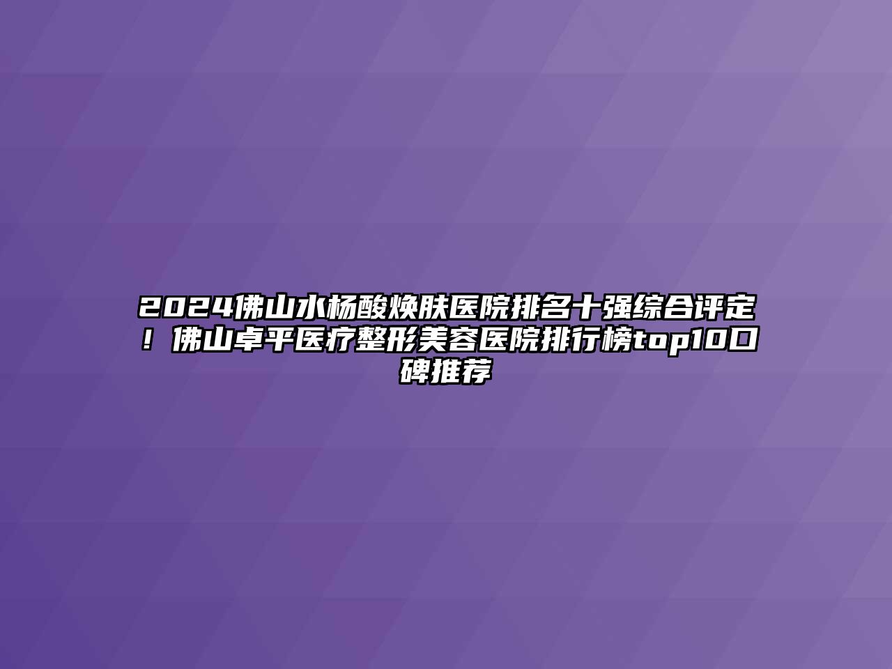 2025佛山水杨酸焕肤医院排名十强综合评定！佛山卓平医疗整形美容医院排行榜top10口碑推荐