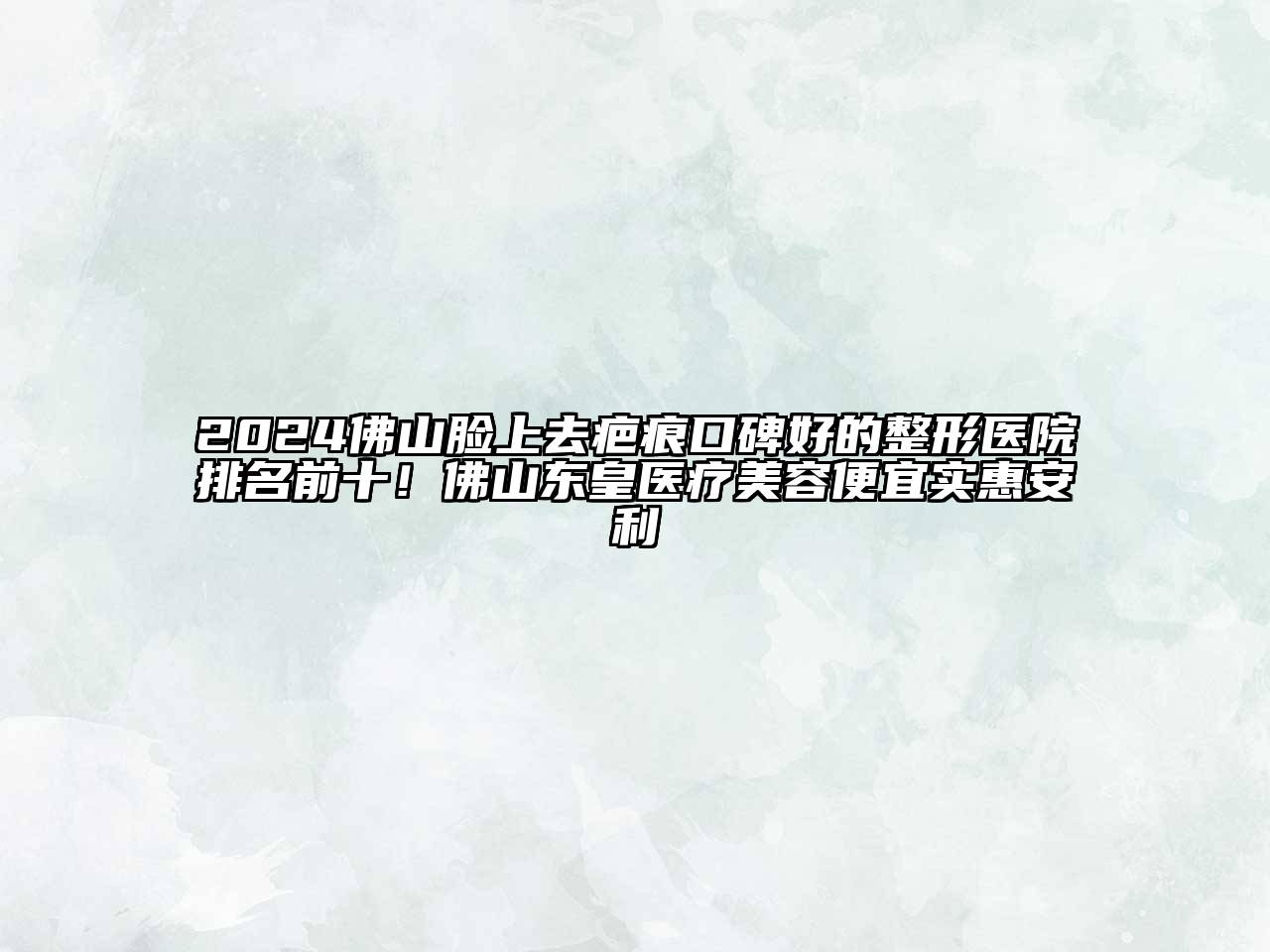 2024佛山脸上去疤痕口碑好的整形医院排名前十！佛山东皇医疗美容便宜实惠安利