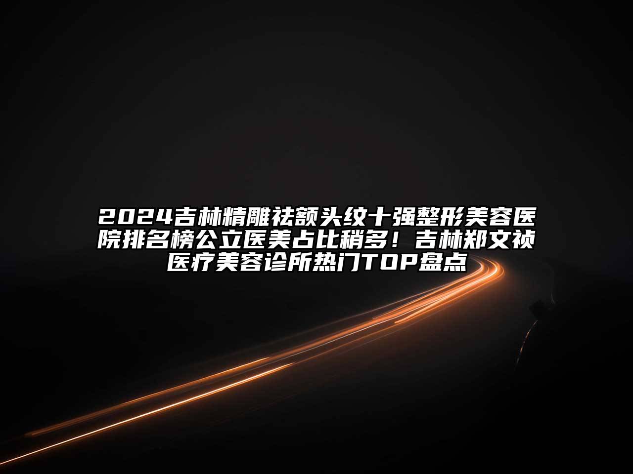 2024吉林精雕祛额头纹十强整形美容医院排名榜公立医美占比稍多！吉林郑文祯医疗美容诊所热门TOP盘点