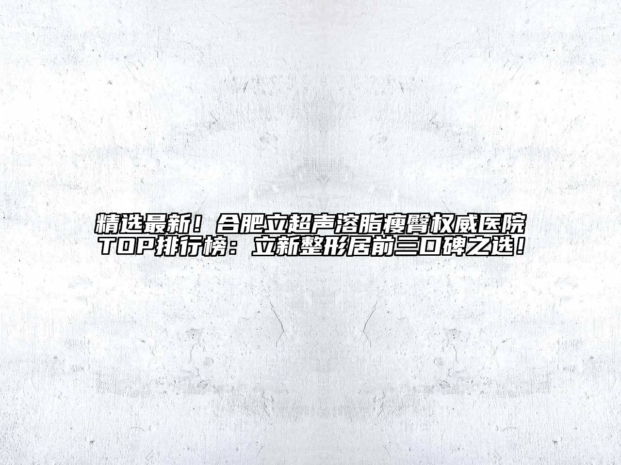精选最新！合肥立超声溶脂瘦臀权威医院TOP排行榜：立新整形居前三口碑之选！