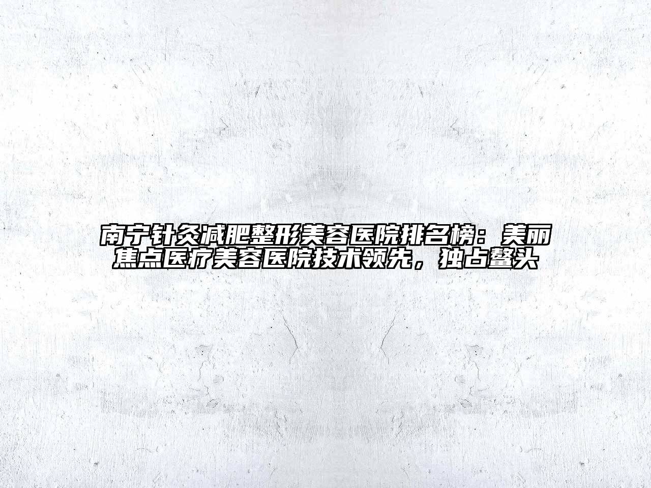 南宁针灸减肥整形美容医院排名榜：美丽焦点医疗美容医院技术领先，独占鳌头