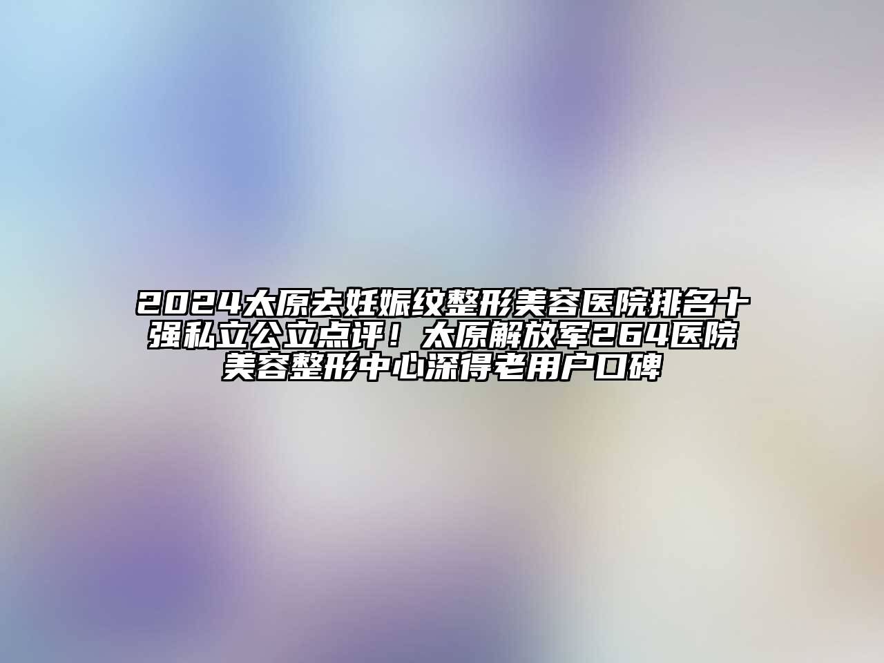2024太原去妊娠纹整形美容医院排名十强私立公立点评！太原解放军264医院美容整形中心深得老用户口碑