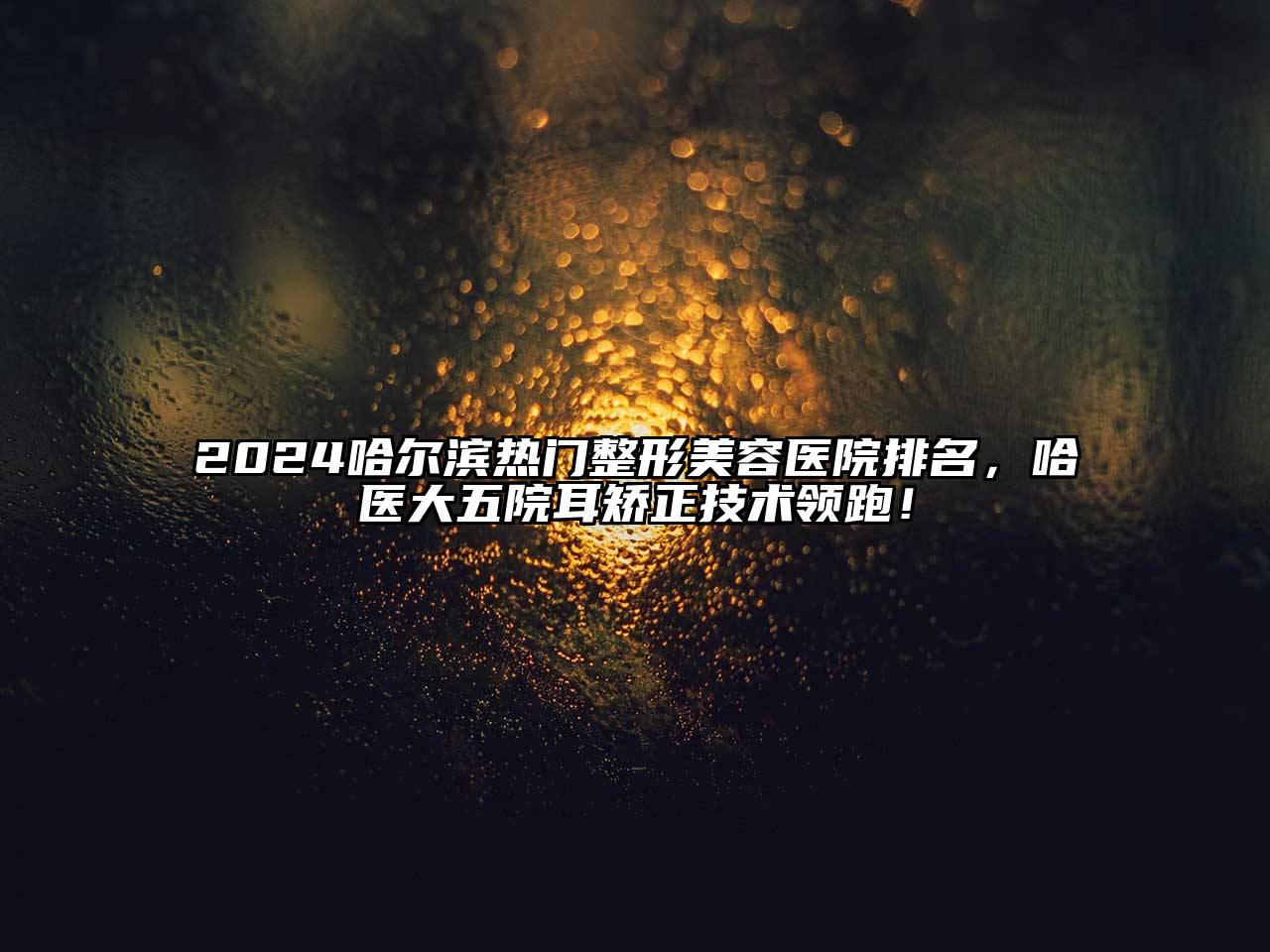 2025哈尔滨热门整形美容医院排名，哈医大五院耳矫正技术领跑！