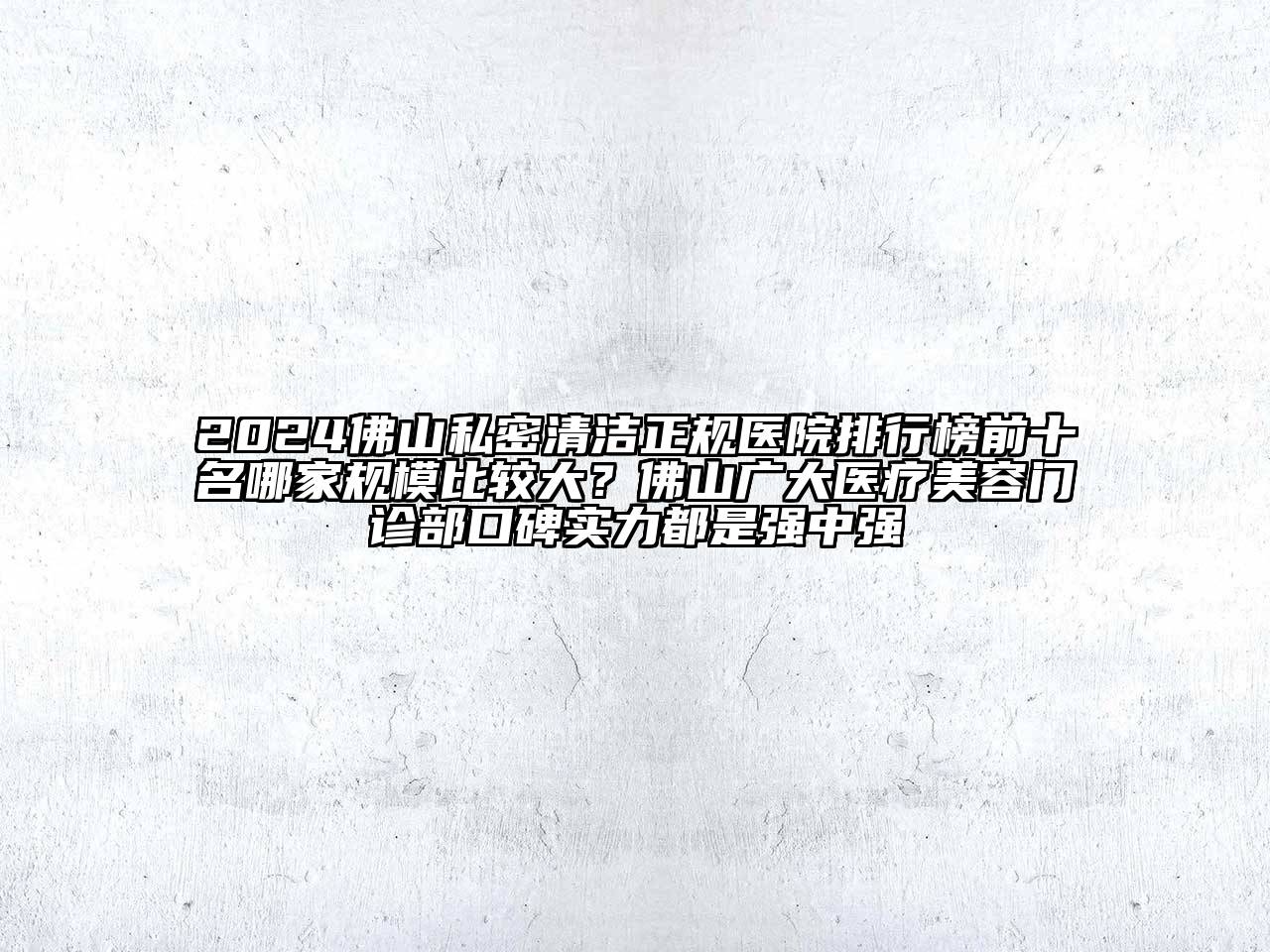 2024佛山私密清洁正规医院排行榜前十名哪家规模比较大？佛山广大医疗美容门诊部口碑实力都是强中强