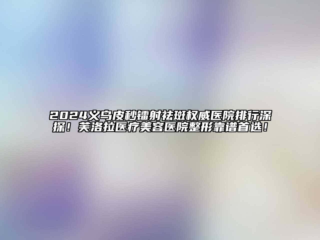 2024义乌皮秒镭射祛斑权威医院排行深探！芙洛拉医疗美容医院整形靠谱首选！