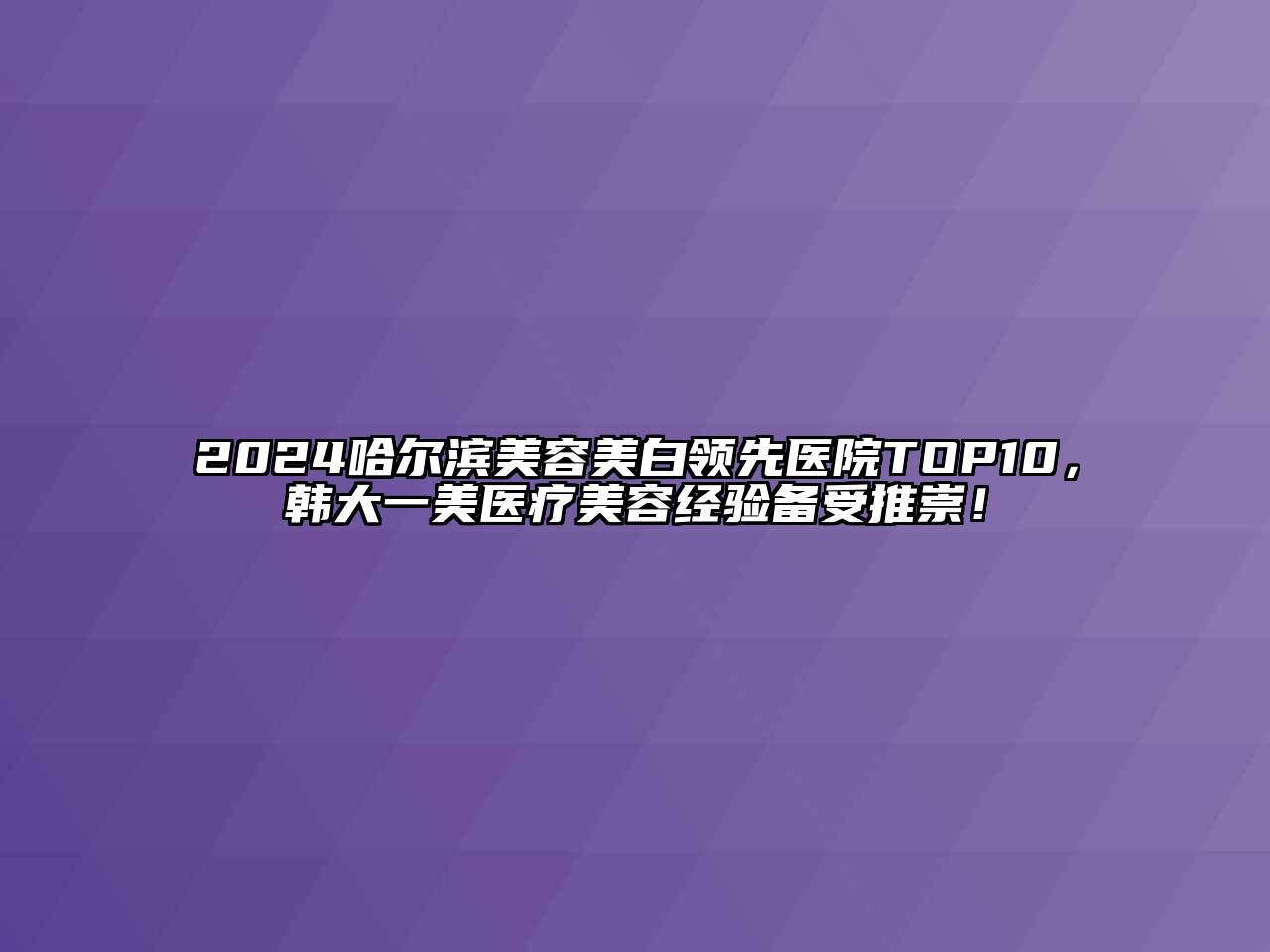 2024哈尔滨美容美白领先医院TOP10，韩大一美医疗美容经验备受推崇！