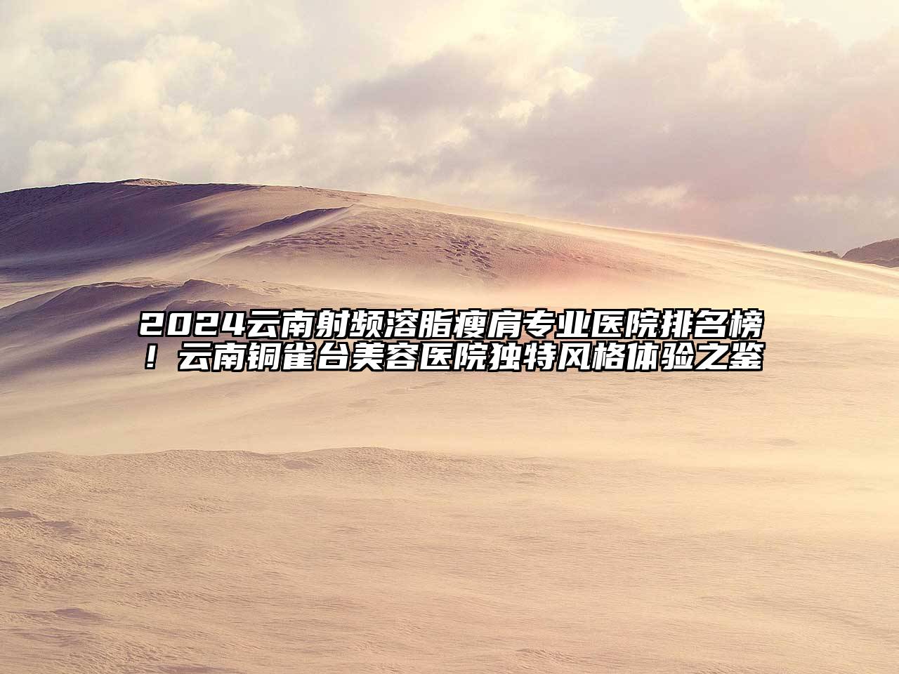 2024云南射频溶脂瘦肩专业医院排名榜！云南铜雀台美容医院独特风格体验之鉴