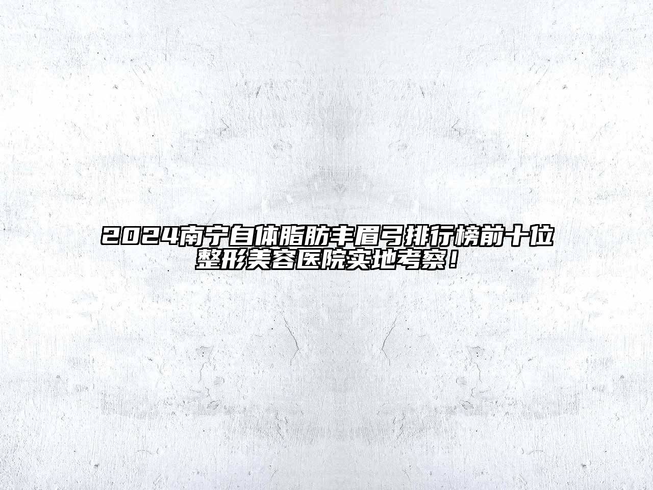 2025南宁自体脂肪丰眉弓排行榜前十位整形美容医院实地考察！