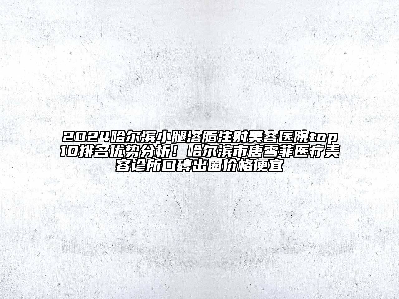 2025哈尔滨小腿溶脂注射美容医院top10排名优势分析！哈尔滨市唐雪菲医疗美容诊所口碑出圈价格便宜