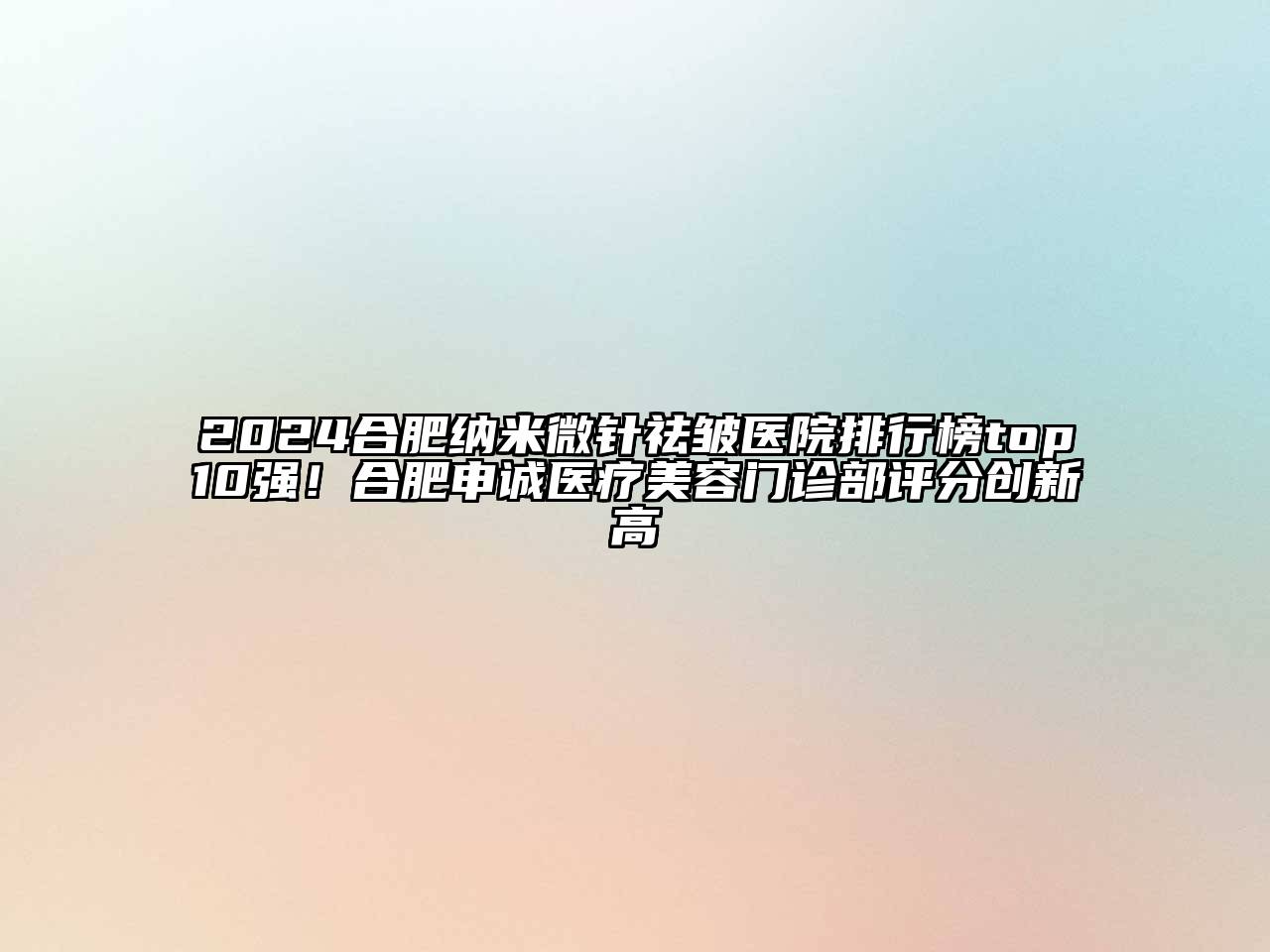 2025合肥纳米微针祛皱医院排行榜top10强！合肥申诚医疗美容门诊部评分创新高