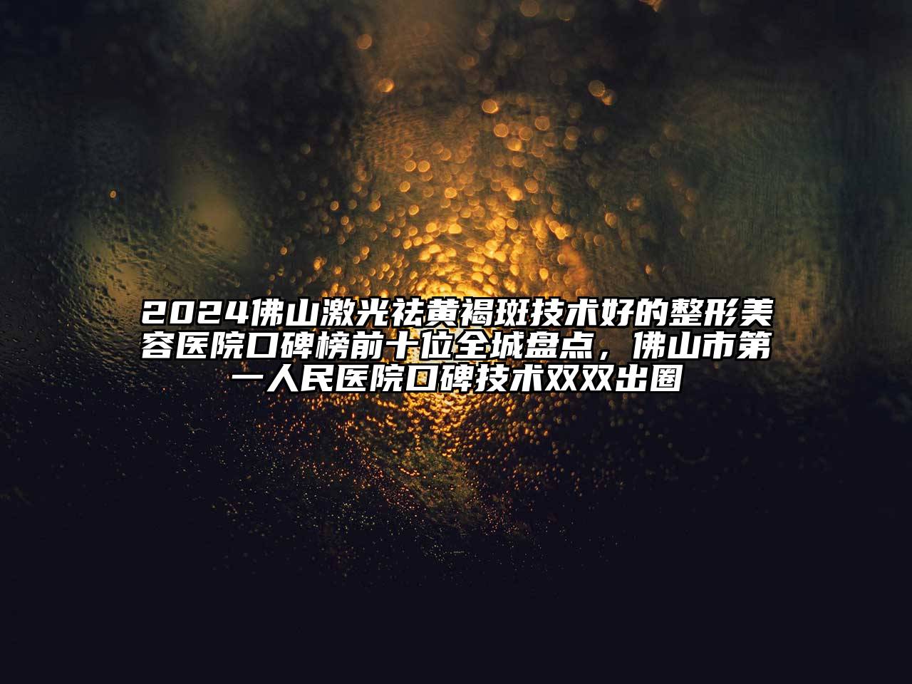 2024佛山激光祛黄褐斑技术好的整形美容医院口碑榜前十位全城盘点，佛山市第一人民医院口碑技术双双出圈