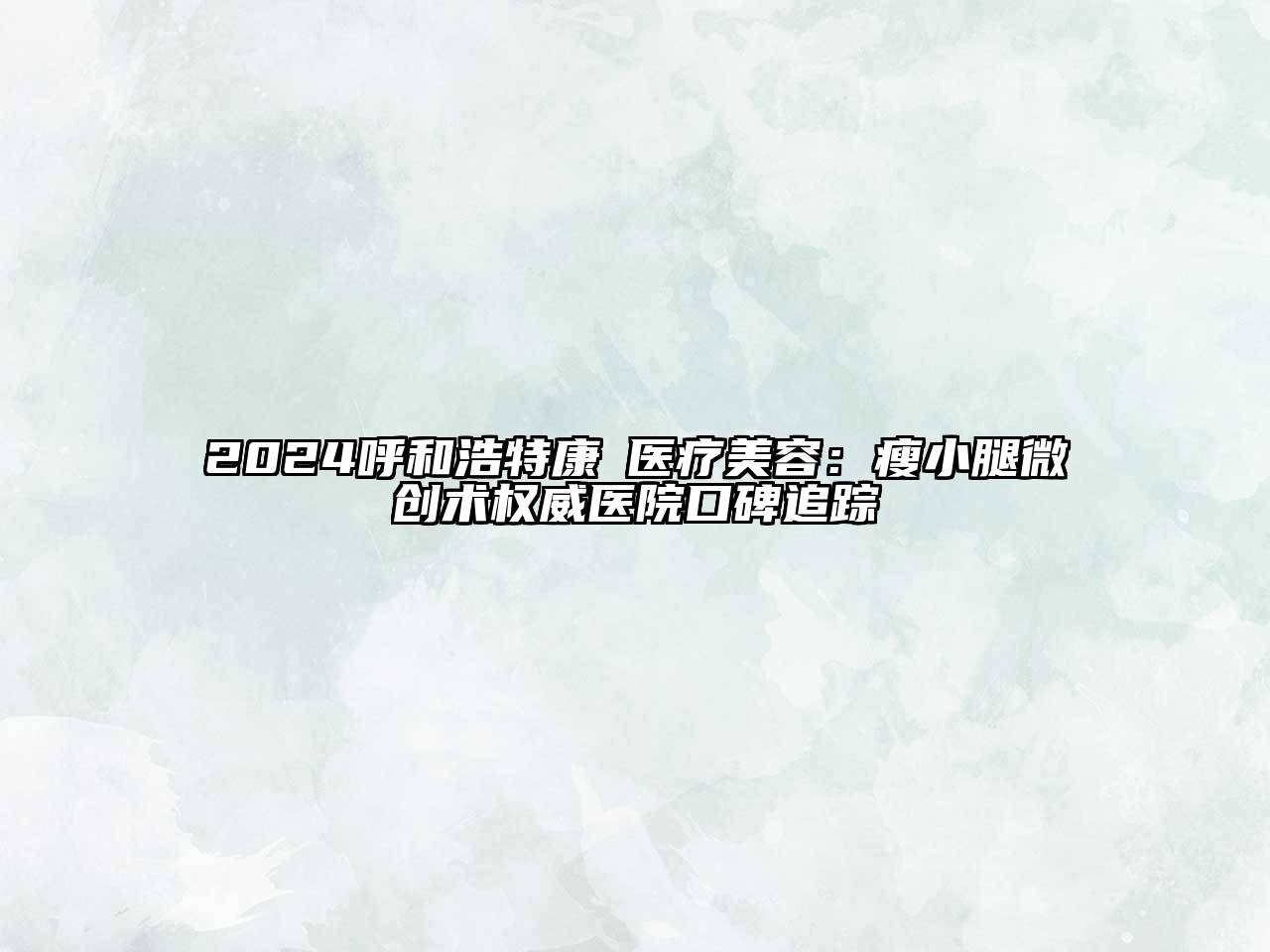2024呼和浩特康晞医疗美容：瘦小腿微创术权威医院口碑追踪