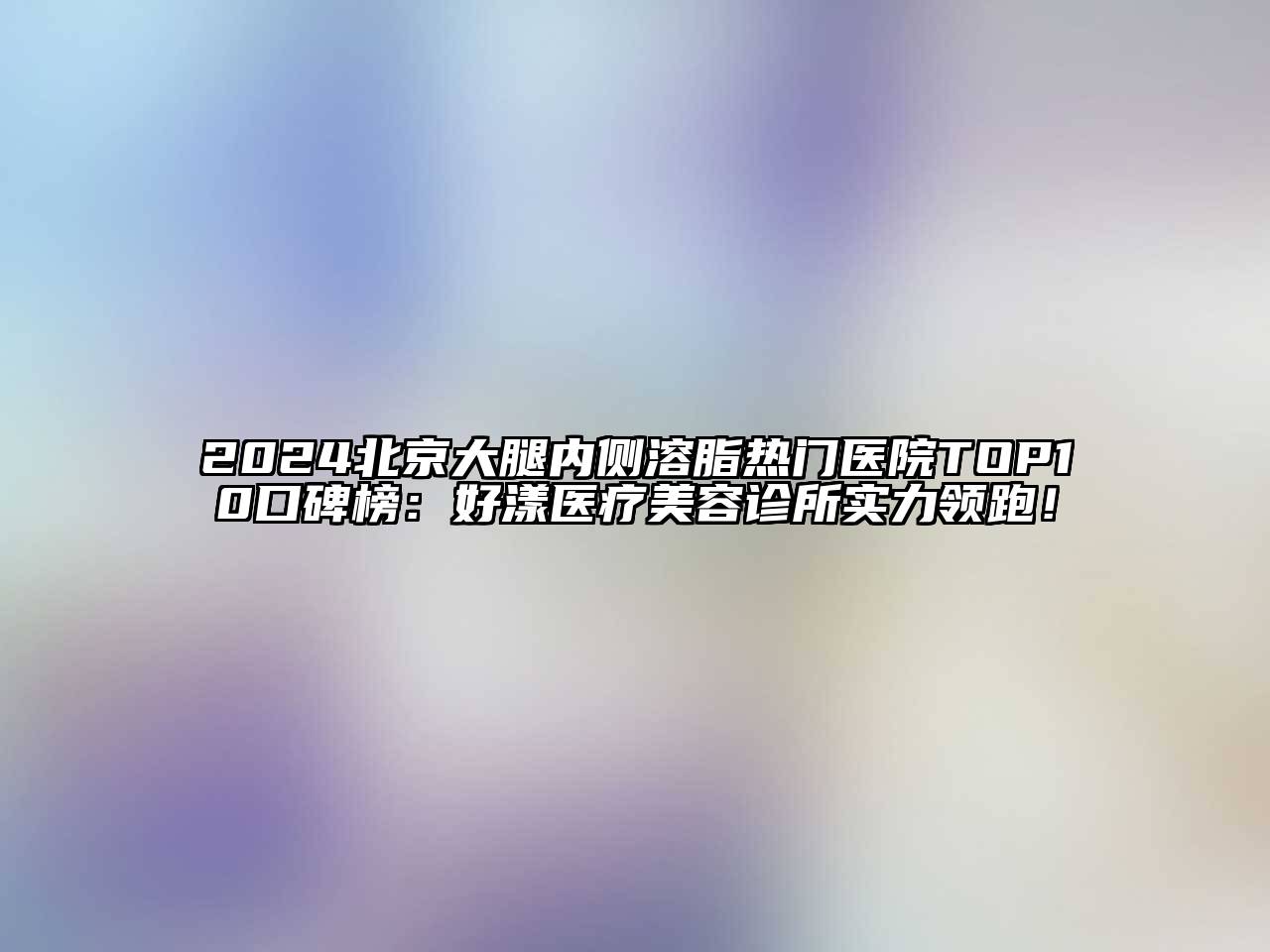 2024北京大腿内侧溶脂热门医院TOP10口碑榜：好漾医疗美容诊所实力领跑！
