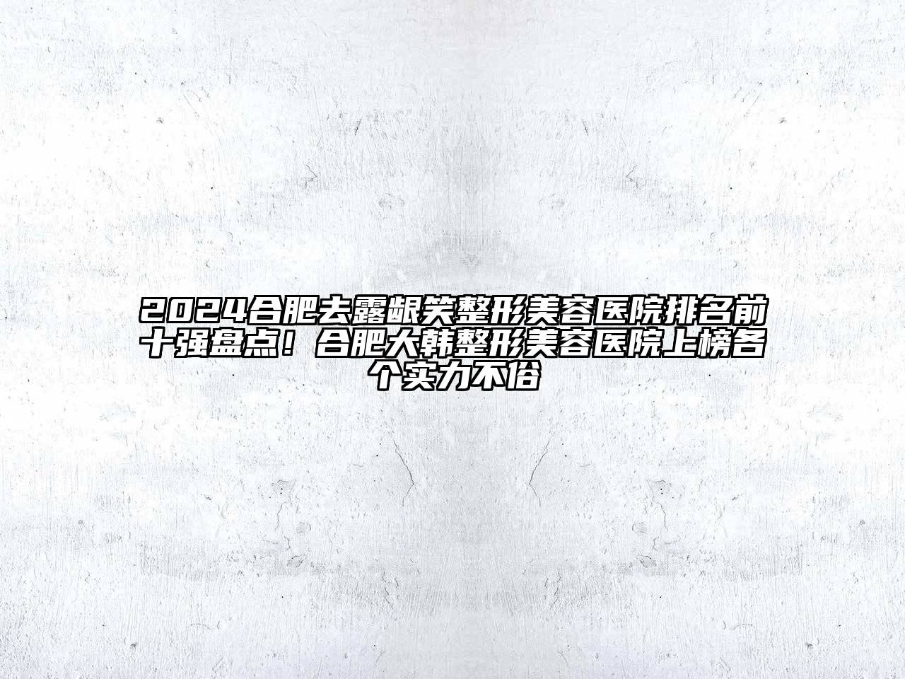 2024合肥去露龈笑整形美容医院排名前十强盘点！合肥大韩整形美容医院上榜各个实力不俗
