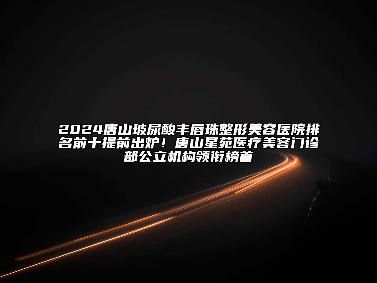 2025唐山玻尿酸丰唇珠整形美容医院排名前十提前出炉！唐山星苑医疗美容门诊部公立机构领衔榜首