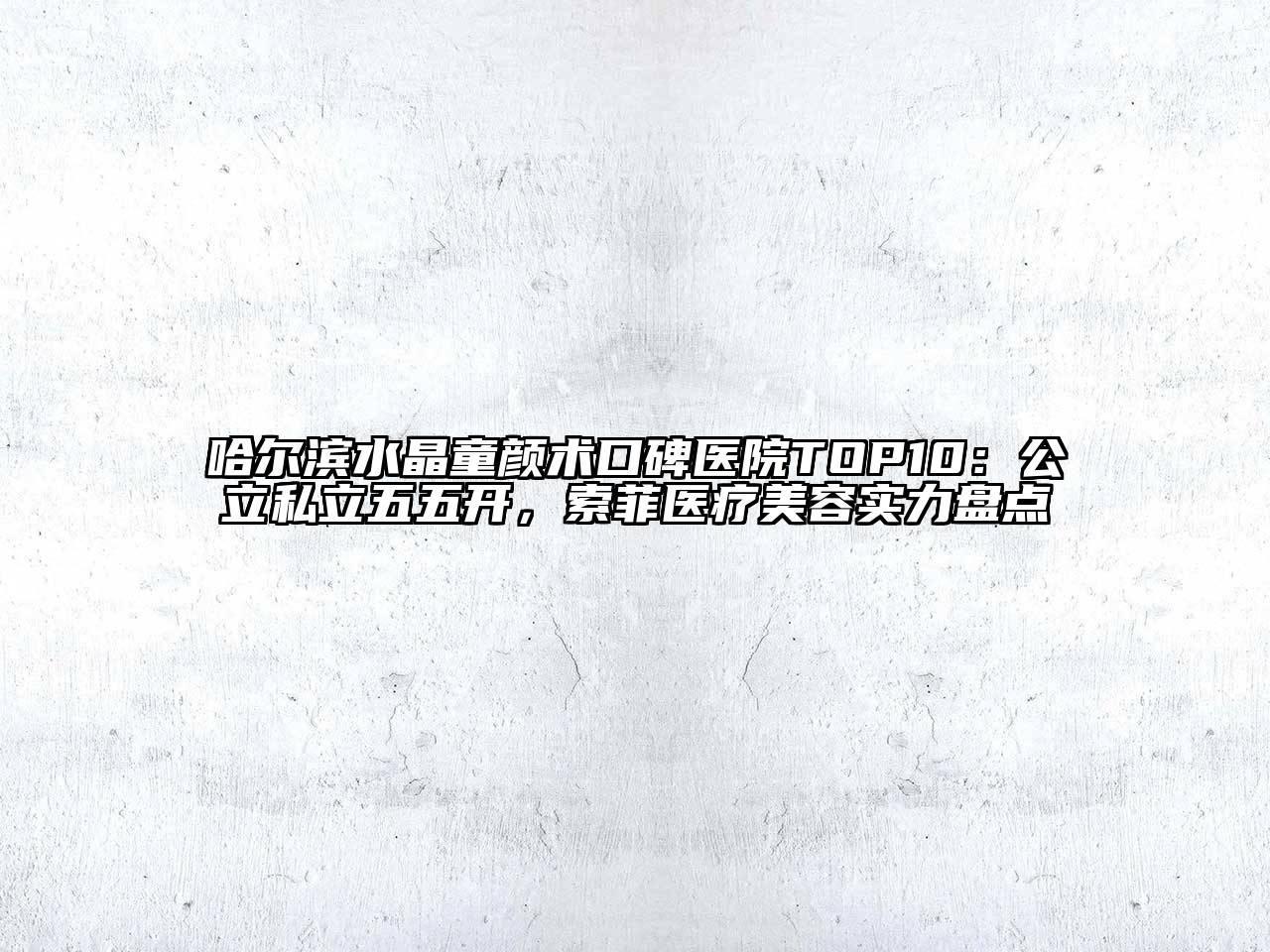 哈尔滨水晶童颜术口碑医院TOP10：公立私立五五开，索菲医疗美容实力盘点