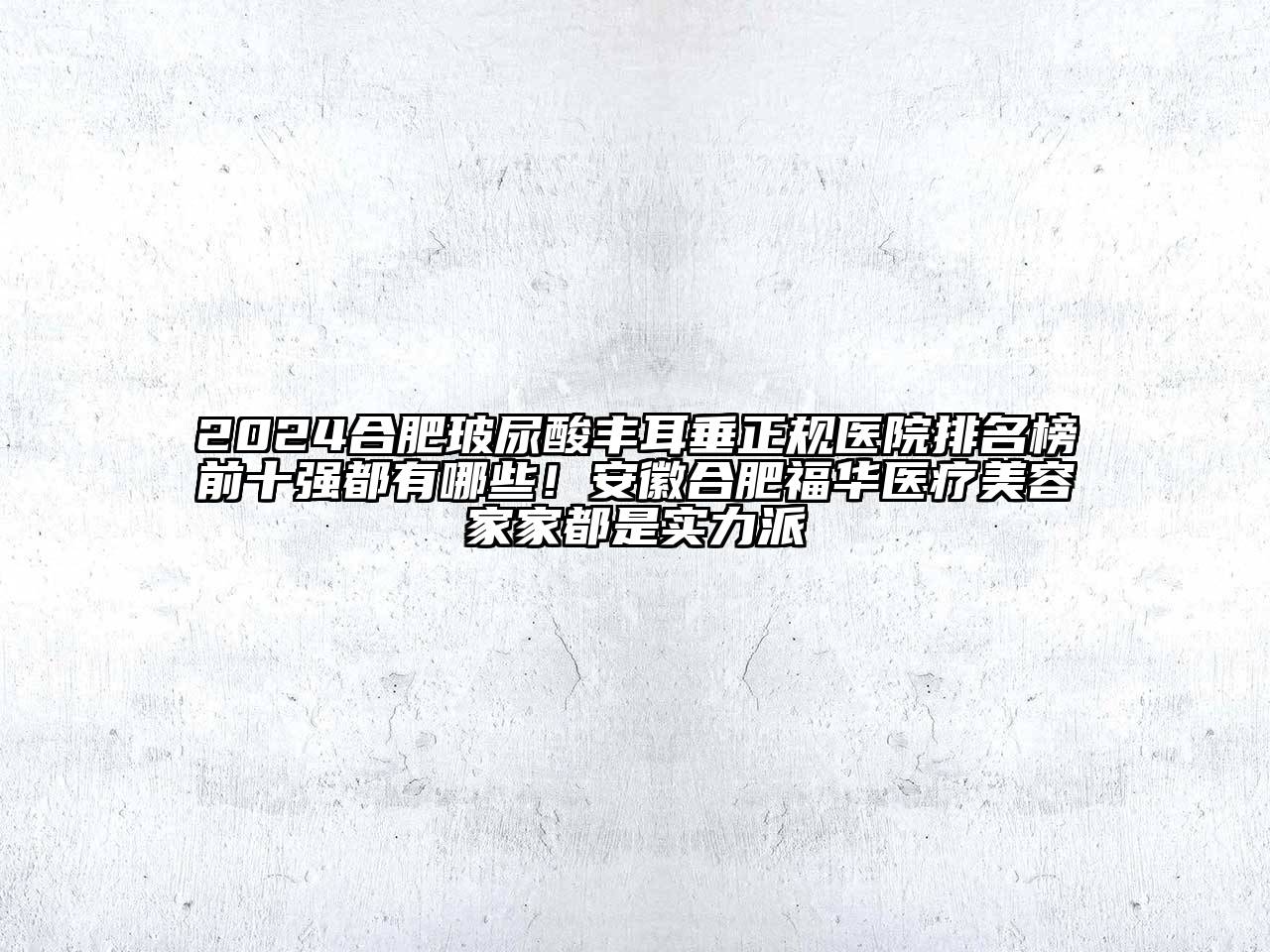 2024合肥玻尿酸丰耳垂正规医院排名榜前十强都有哪些！安徽合肥福华医疗美容家家都是实力派