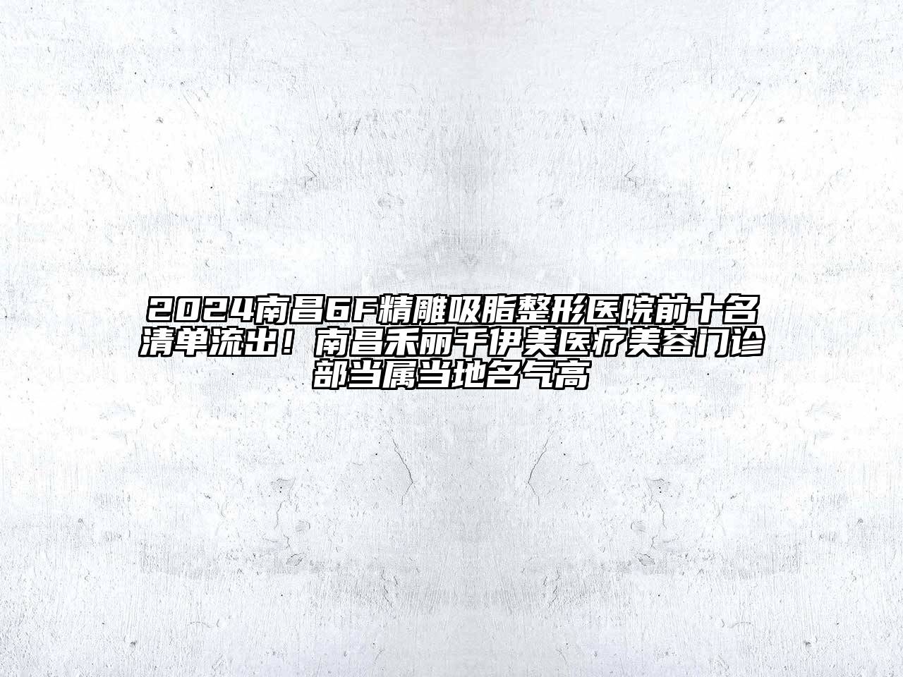 2024南昌6F精雕吸脂整形医院前十名清单流出！南昌禾丽千伊美医疗美容门诊部当属当地名气高