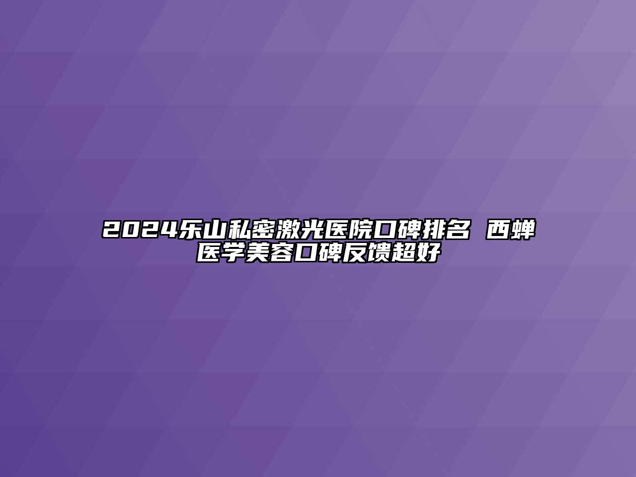 2024乐山私密激光医院口碑排名 西蝉医学美容口碑反馈超好