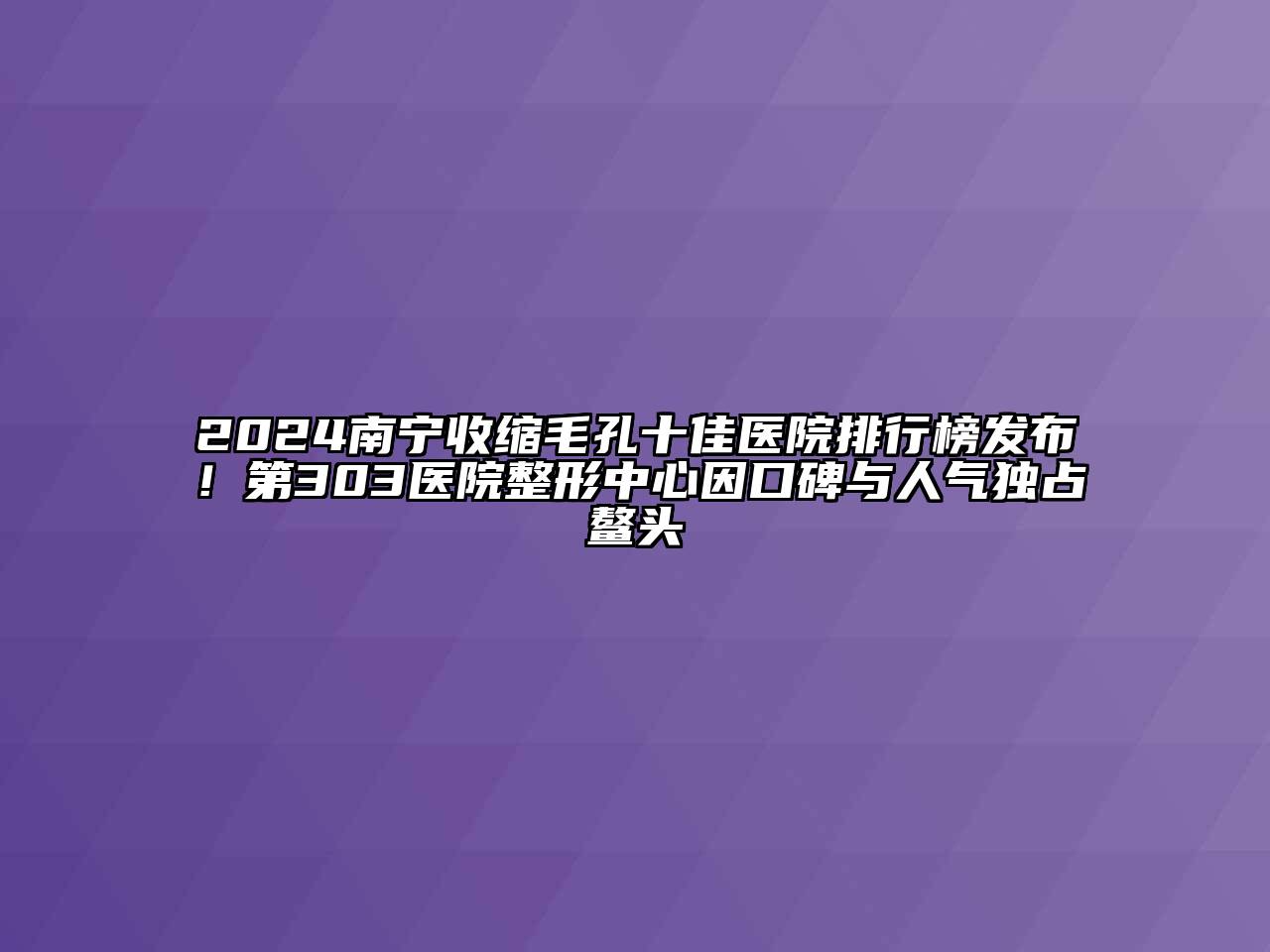 2024南宁收缩毛孔十佳医院排行榜发布！第303医院整形中心因口碑与人气独占鳌头