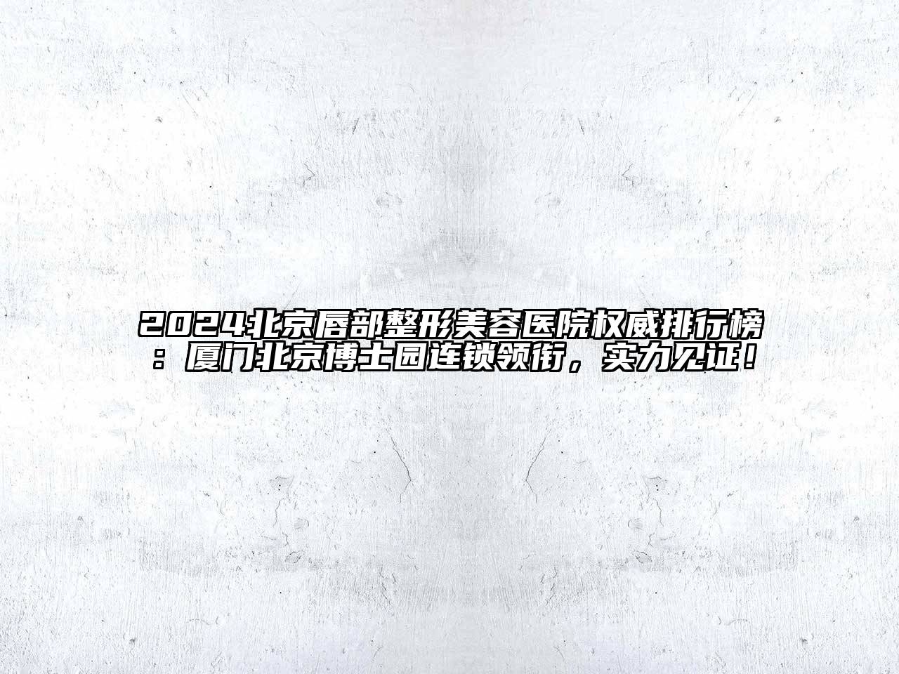 2025北京唇部整形美容医院权威排行榜：厦门北京博士园连锁领衔，实力见证！