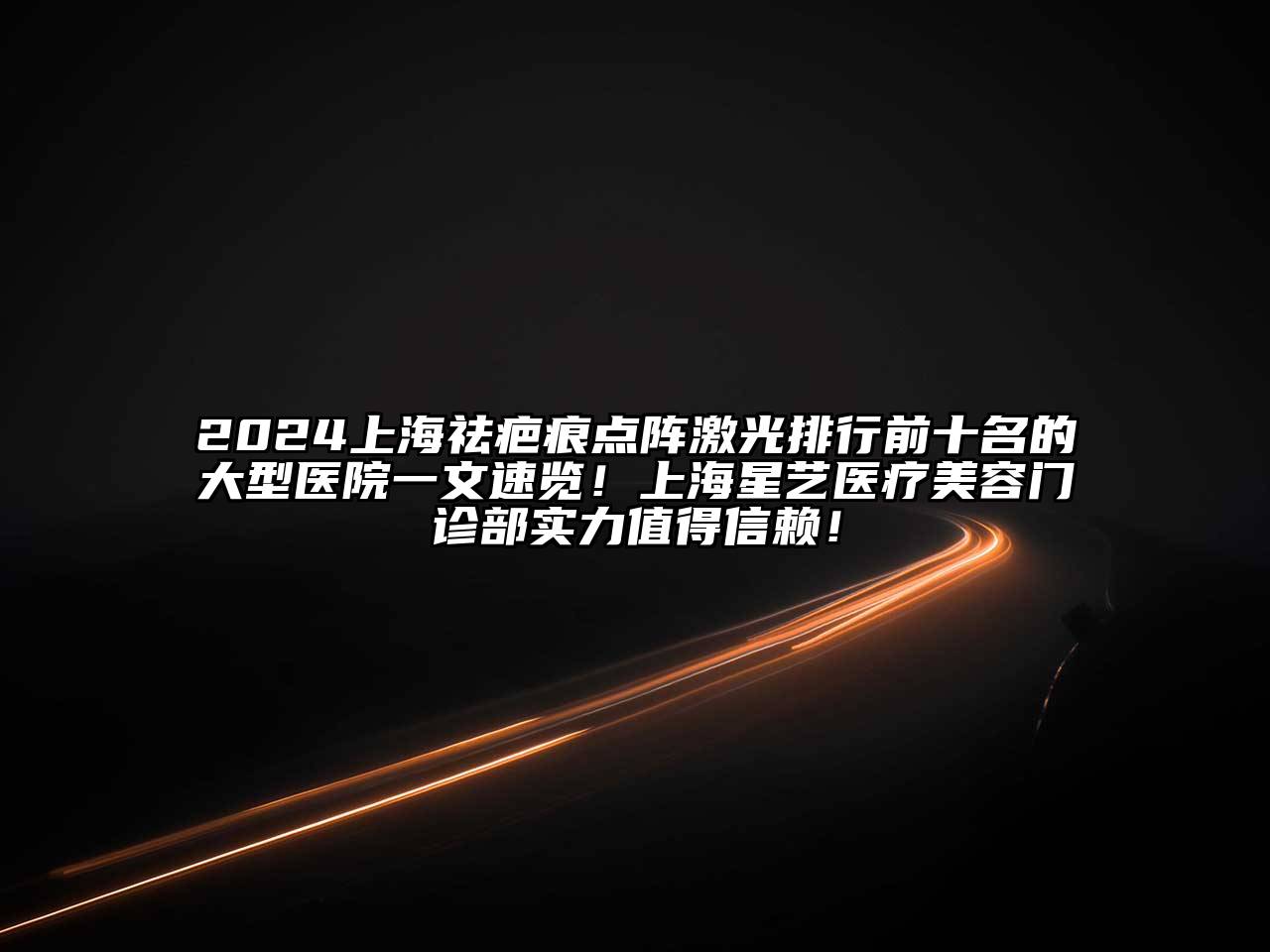 2024上海祛疤痕点阵激光排行前十名的大型医院一文速览！上海星艺医疗美容门诊部实力值得信赖！