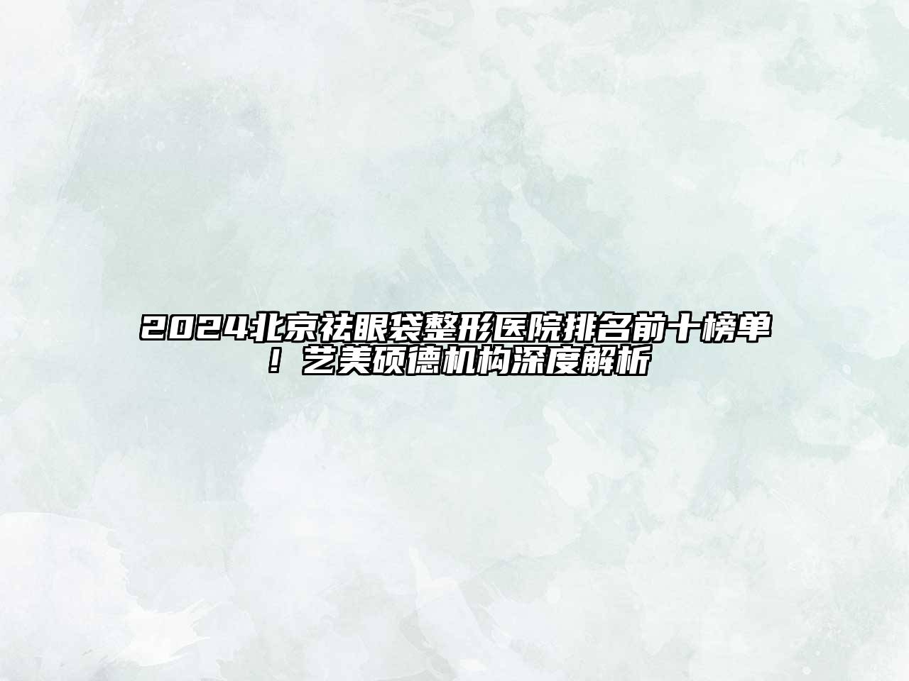2024北京祛眼袋整形医院排名前十榜单！艺美硕德机构深度解析