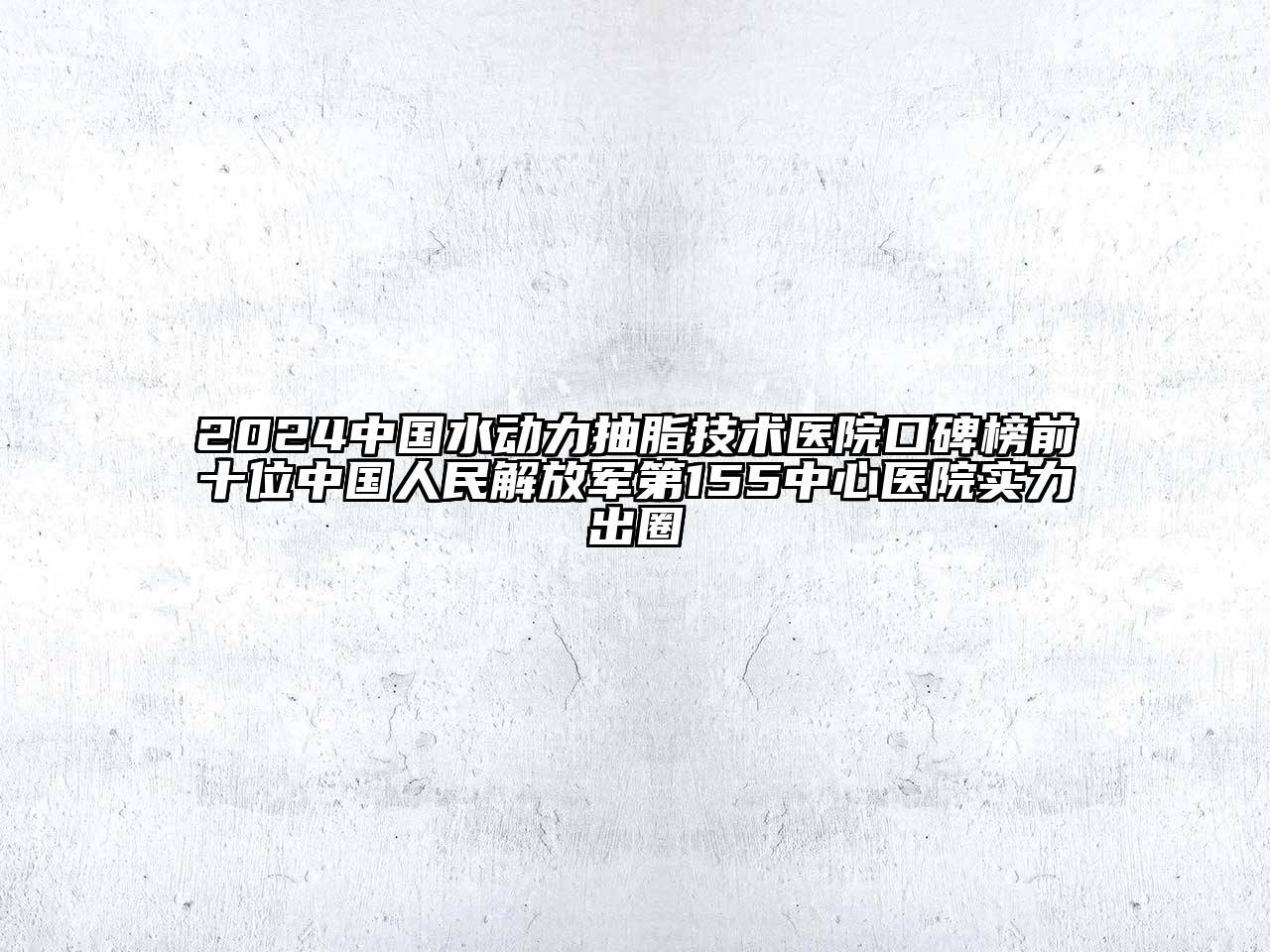 2024中国水动力抽脂技术医院口碑榜前十位中国人民解放军第155中心医院实力出圈