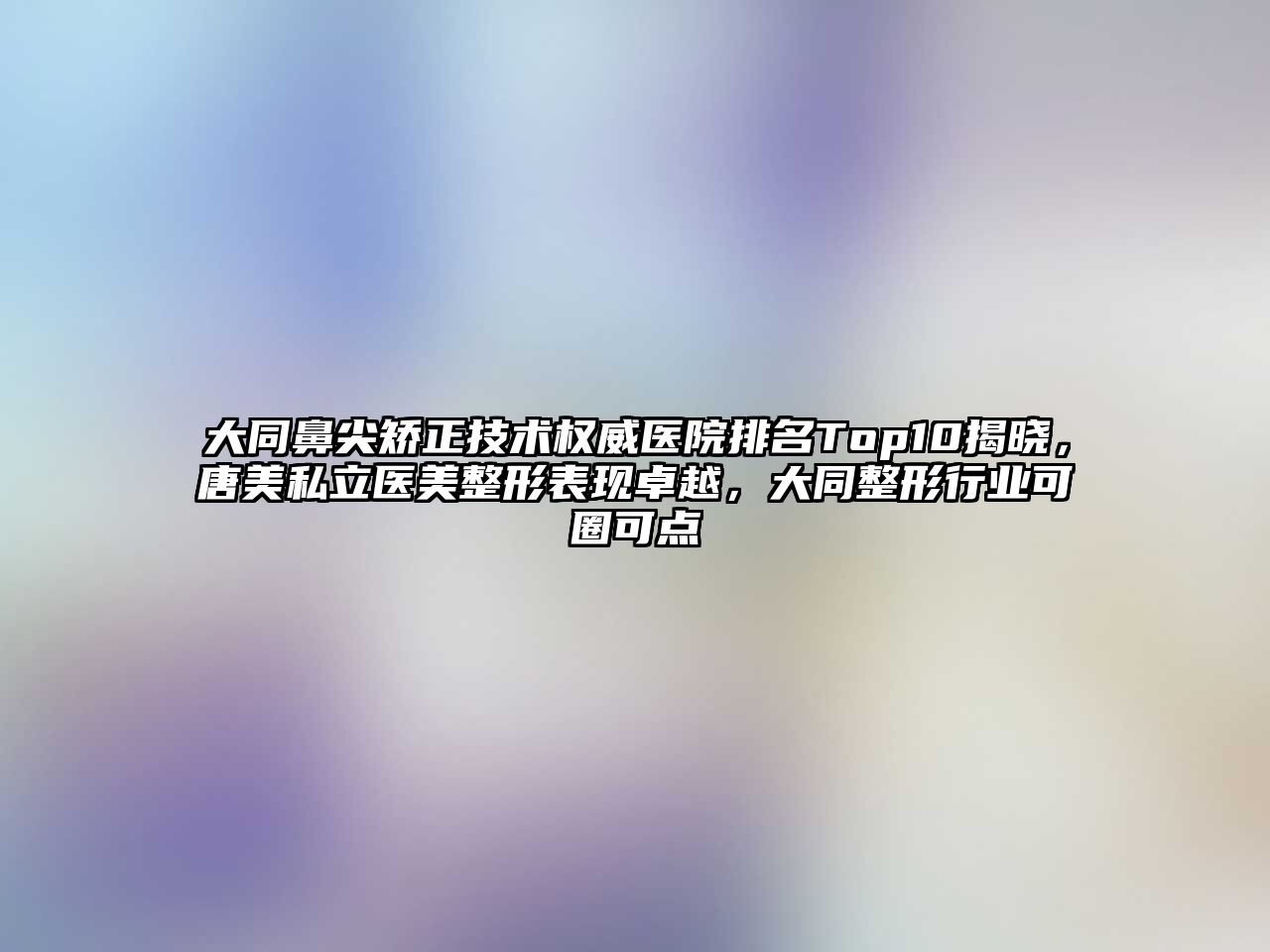 大同鼻尖矫正技术权威医院排名Top10揭晓，唐美私立医美整形表现卓越，大同整形行业可圈可点