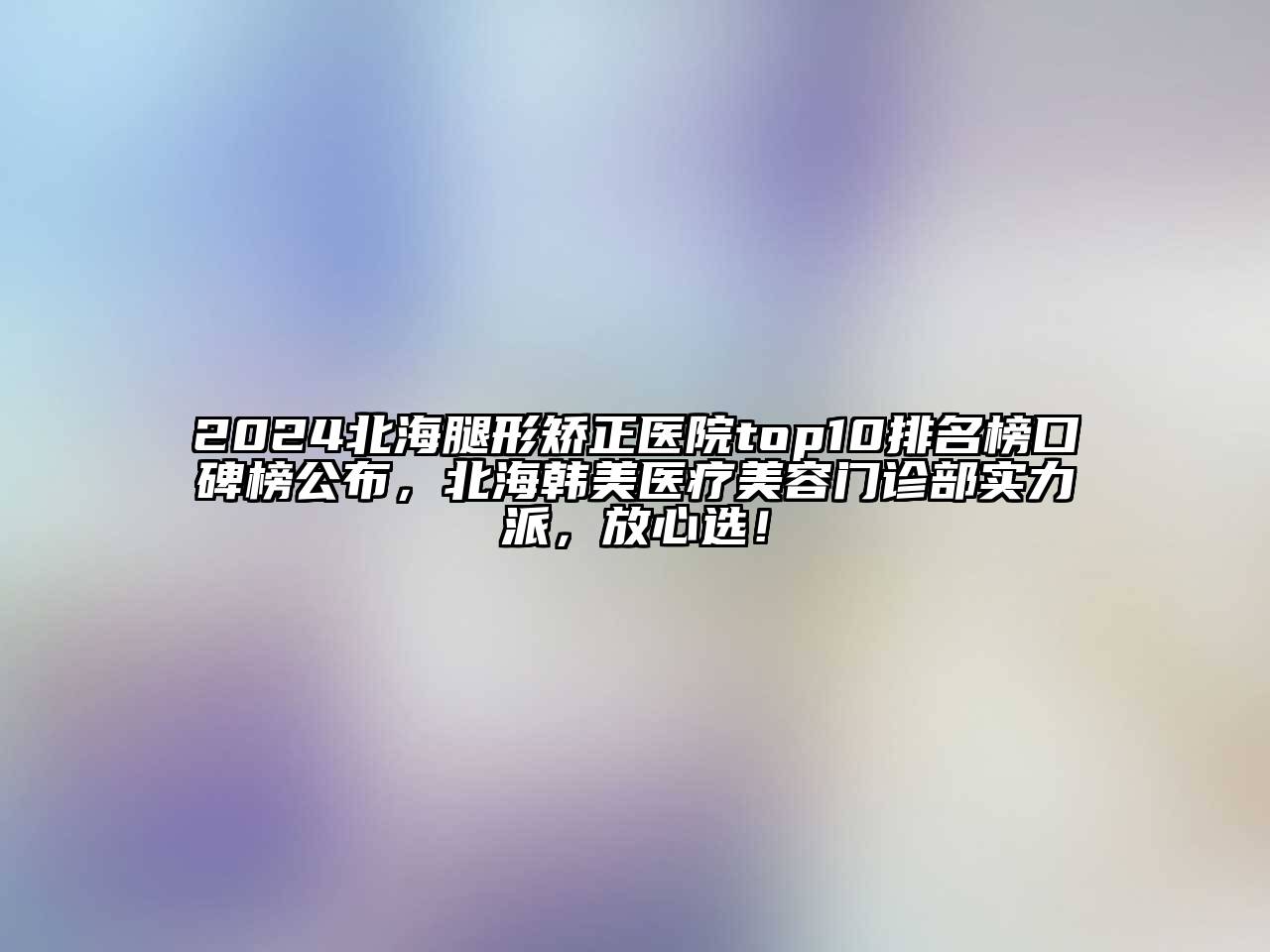2024北海腿形矫正医院top10排名榜口碑榜公布，北海韩美医疗美容门诊部实力派，放心选！