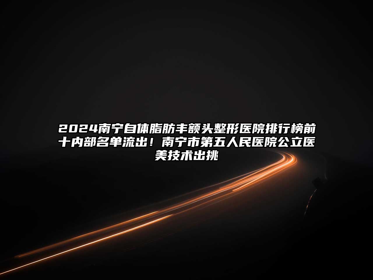 2025南宁自体脂肪丰额头整形医院排行榜前十内部名单流出！南宁市第五人民医院公立医美技术出挑