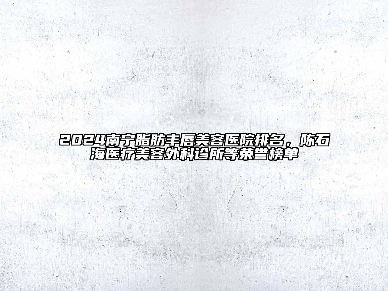 2024南宁脂肪丰唇美容医院排名，陈石海医疗美容外科诊所等荣誉榜单